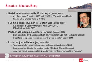 Speaker: Nicolas Berg


Serial entrepreneur with 10 start-ups (1984-2000)
e.g. founder of Borsalino 1998, sold 2000 at 20x multiple to Ringier
Interim CEO Sharoo June-Oct 2013



Full time angel investor in 16 start-ups (2000-2006)
e.g. Investor & Country Manager XING 2004-2010
IPO at 30x multiple 2006



Partner at Redalpine Venture Partners (since 2007)
Built a portfolio of 15 European high innovation start-ups with Redalpine Capital I
5 portfolio companies ranked among 13 Swiss top start-ups in 2011



Lecturer, journalist and jury member
Teaching students and entrepreneurs at venturelab.ch since 2006
Source and contributor for leading media (Die Zeit, Bilanz, bloggers)
Jury member of business plan & seed money contests (venturekick, Suvorov)

Entrepreneur, angel investor, VC, supporter
Copyright Redalpine Venture Partners AG, Switzerland

3

 