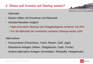2. Wieso soll Investor auf Startup setzen?


Adrenalin



Nutzen stiften mit Knowhow und Netzwerk



höchste Renditen möglich
 High-innovation
 Für

Startups als Anlagekategorie rentieren mit 25%

die Mehrheit der Investoren rentieren Startups leider nicht

Alternativen


Konsumieren (Ferienhaus, Yacht, Reisen, Golf, Jagd)



Klassische Anlagen (Aktien, Obligationen, Cash, Fonds)



Andere alternative Anlagen (Immobilien, Rohstoffe, Hedgefonds)

Copyright Redalpine Venture Partners AG, Switzerland

6

 