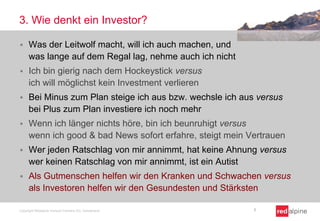 3. Wie denkt ein Investor?


Was der Leitwolf macht, will ich auch machen, und
was lange auf dem Regal lag, nehme auch ich nicht



Ich bin gierig nach dem Hockeystick versus
ich will möglichst kein Investment verlieren



Bei Minus zum Plan steige ich aus bzw. wechsle ich aus versus
bei Plus zum Plan investiere ich noch mehr



Wenn ich länger nichts höre, bin ich beunruhigt versus
wenn ich good & bad News sofort erfahre, steigt mein Vertrauen



Wer jeden Ratschlag von mir annimmt, hat keine Ahnung versus
wer keinen Ratschlag von mir annimmt, ist ein Autist



Als Gutmenschen helfen wir den Kranken und Schwachen versus
als Investoren helfen wir den Gesundesten und Stärksten

Copyright Redalpine Venture Partners AG, Switzerland

7

 