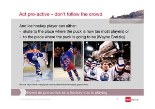 Act pro-active – don’t follow the crowd

And ice hockey player can either: 
§  skate to the place where the puck is now (as most players) or
§  to the place where the puck is going to be (Wayne Gretzky)














Source: http://www.brainyquote.com/quotes/authors/w/wayne_gretzky.html



            Invest as pro-active as a hockey star is playing
Copyright Redalpine Venture Partners AG, Switzerland
                     10
 