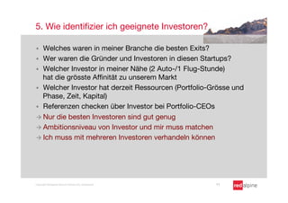 5. Wie identiﬁzier ich geeignete Investoren?

§  Welches waren in meiner Branche die besten Exits?
§  Wer waren die Gründer und Investoren in diesen Startups?
§  Welcher Investor in meiner Nähe (2 Auto-/1 Flug-Stunde)
    hat die grösste Afﬁnität zu unserem Markt
§  Welcher Investor hat derzeit Ressourcen (Portfolio-Grösse und
    Phase, Zeit, Kapital)
§  Referenzen checken über Investor bei Portfolio-CEOs
à  Nur die besten Investoren sind gut genug
à  Ambitionsniveau von Investor und mir muss matchen
à  Ich muss mit mehreren Investoren verhandeln können




Copyright Redalpine Venture Partners AG, Switzerland
   11
 