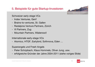 5. Beispiele für gute Startup-Investoren

Schweizer early-stage VCs
§  Index Ventures, Genf
§  Brains-to-ventures, St. Gallen
§  Redalpine Venture Partners, Zürich
§  VI Partners, Zug
§  Mountain Partners, Wädenswil

Internationale early-stage VCs
§  Atomico, HTGF, Earlybird, Soﬁnnova, Eden …


Superangels und Fresh Angels
§  Peter Schüpbach, Klaus Hommels, Oliver Jung, usw.
§  erfolgreiche Gründer der Jahre 2004-2011 (siehe voriges Slide)


Copyright Redalpine Venture Partners AG, Switzerland
    13
 