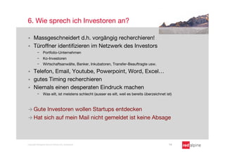 6. Wie sprech ich Investoren an?

§    Massgeschneidert d.h. vorgängig recherchieren!
§    Türoffner identiﬁzieren im Netzwerk des Investors
          -  Portfolio-Unternehmen
          -  Ko-Investoren
          -  Wirtschaftsanwälte, Banker, Inkubatoren, Transfer-Beauftragte usw.

§    Telefon, Email, Youtube, Powerpoint, Word, Excel…
§    gutes Timing recherchieren
§    Niemals einen desperaten Eindruck machen
          -  Was eilt, ist meistens schlecht (ausser es eilt, weil es bereits überzeichnet ist)



à  Gute Investoren wollen Startups entdecken
à  Hat sich auf mein Mail nicht gemeldet ist keine Absage




Copyright Redalpine Venture Partners AG, Switzerland
                                        14
 