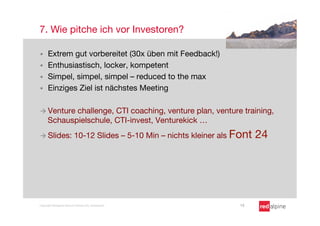 7. Wie pitche ich vor Investoren?

§    Extrem gut vorbereitet (30x üben mit Feedback!)
§    Enthusiastisch, locker, kompetent
§    Simpel, simpel, simpel – reduced to the max
§    Einziges Ziel ist nächstes Meeting

à  Venture  challenge, CTI coaching, venture plan, venture training,
      Schauspielschule, CTI-invest, Venturekick …
à  Slides:                10-12 Slides – 5-10 Min – nichts kleiner als Font   24




Copyright Redalpine Venture Partners AG, Switzerland
                   15
 