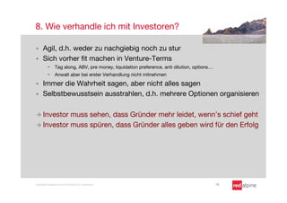 8. Wie verhandle ich mit Investoren?

§    Agil, d.h. weder zu nachgiebig noch zu stur
§    Sich vorher ﬁt machen in Venture-Terms
          -  Tag along, ABV, pre money, liquidation preference, anti dilution, options…
          -  Anwalt aber bei erster Verhandlung nicht mitnehmen

§    Immer die Wahrheit sagen, aber nicht alles sagen
§    Selbstbewusstsein ausstrahlen, d.h. mehrere Optionen organisieren

à  Investor muss sehen, dass Gründer mehr leidet, wenn’s schief geht
à  Investor muss spüren, dass Gründer alles geben wird für den Erfolg




Copyright Redalpine Venture Partners AG, Switzerland
                                      16
 