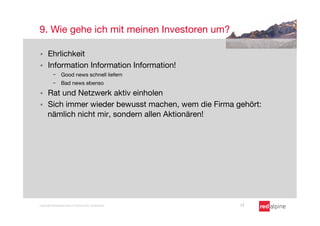 9. Wie gehe ich mit meinen Investoren um?

§    Ehrlichkeit
§    Information Information Information!
          -  Good news schnell liefern
          -  Bad news ebenso

§    Rat und Netzwerk aktiv einholen
§    Sich immer wieder bewusst machen, wem die Firma gehört:
      nämlich nicht mir, sondern allen Aktionären!




Copyright Redalpine Venture Partners AG, Switzerland
   17
 