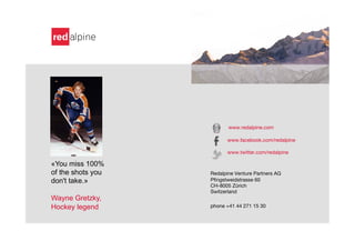 www.redalpine.com

                         www.facebook.com/redalpine

                         www.twitter.com/redalpine
                   
«You miss 100%     
of the shots you   Redalpine Venture Partners AG       

don't take.»       Pﬁngstweidstrasse 60    
           

                   CH-8005 Zürich          
           

                   Switzerland 
           
           

Wayne Gretzky,                 

Hockey legend      phone +41 44 271 15 30   

 