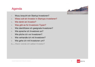Agenda

1.       Wozu braucht ein Startup Investoren?
2.       Wieso soll ein Investor in Startups investieren? 
3.       Wie denkt ein Investor?
4.       Was gibt es für Investoren-Typen?
5.       Wie identiﬁziere ich geeignete Investoren?
6.       Wie spreche ich Investoren an?
7.       Wie pitche ich vor Investoren?
8.       Wie verhandle ich mit Investoren?
9.       Wie gehe ich mit Investoren um?
Bonus Wann werde ich selber Investor?




 Copyright Redalpine Venture Partners AG, Switzerland
        2
 