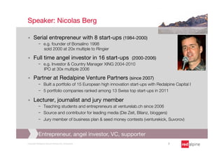 Speaker: Nicolas Berg

§    Serial entrepreneur with 8 start-ups (1984-2000) 
            -  e.g. founder of Borsalino 1998 "
               sold 2000 at 20x multiple to Ringier

§    Full time angel investor in 16 start-ups (2000-2006) 
            -  e.g. Investor & Country Manager XING 2004-2010"
               IPO at 30x multiple 2006

§    Partner at Redalpine Venture Partners (since 2007) 
            -  Built a portfolio of 15 European high innovation start-ups with Redalpine Capital I
            -  5 portfolio companies ranked among 13 Swiss top start-ups in 2011

§    Lecturer, journalist and jury member
            -  Teaching students and entrepreneurs at venturelab.ch since 2006
            -  Source and contributor for leading media (Die Zeit, Bilanz, bloggers)
            -  Jury member of business plan & seed money contests (venturekick, Suvorov)


            Entrepreneur, angel investor, VC, supporter
Copyright Redalpine Venture Partners AG, Switzerland
                                3
 