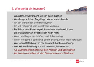3. Wie denkt ein Investor?

§  Was der Leitwolf macht, will ich auch machen
§  Was lange auf dem Regal lag, nehme auch ich nicht
§  Ich bin gierig nach dem Hockeystick
§  Ich will möglichst kein Investment verlieren
§  Bei Minus zum Plan steige ich aus bzw. wechsle ich aus 
§  Bei Plus zum Plan investiere ich noch mehr
§  Wenn ich länger nichts höre, bin ich beunruhigt
§  Wenn ich good & bad News sofort erfahre, steigt mein Vertrauen
§  Wer jeden Ratschlag von mir annimmt, hat keine Ahnung
§  Wer keinen Ratschlag von mir annimmt, ist ein Autist
à  Als Gutmenschen helfen wir den Kranken und Schwachen
à  Als Investoren helfen wir den Gesundesten und Stärksten


Copyright Redalpine Venture Partners AG, Switzerland
   7
 