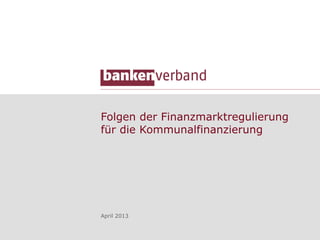 Folgen der Finanzmarktregulierung
für die Kommunalfinanzierung
April 2013
 
