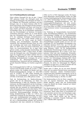 Deutscher Bundestag - 16. Wahlperiode - 15 - Drucksache 16/9901
3.2.1.3 Familienpolitische Leistungen
Eltern erhalten Elterngeld für ihre ab dem 1. Januar
2007 geborenen Kinder. Das Elterngeld ersetzt das
bisherige Erziehungsgeld. Das Elterngeld soll Eltern in
der Frühphase der Elternschaft unterstützen und dazu
beitragen, dass sie in diesem Zeitraum selbst für ihr
Kind sorgen können. Das Elterngeld soll dazu beitragen,
dass es beiden Elternteilen auf Dauer noch besser ge-
lingt, Familie und Beruf miteinander zu vereinbaren.
Erwerbstätige Eltern, die ihr Berufsleben unterbrechen
oder ihre Erwerbstätigkeit auf höchstens 30 Stunden
wöchentlich reduzieren, erhalten bis zu zwölf Monate
lang eine Elterngeldleistung in Höhe von mindestens
67 % des vorherigen bereinigten Nettoeinkommens,
höchstens 1 800 €. Zwei weitere Monate werden ge-
währt, wenn auch der Partner wegen der Kinder-
erziehung seine Erwerbstätigkeit einschränkt oder
unterbricht. Das Elterngeld unterstützt Eltern, die nicht
voll erwerbstätig sind, durch einen Mindestbetrag in
Höhe von 300 €. Eltern mit kleinen Einkommen und
Eltern von Geschwisterkindern, die in enger Folge
geboren werden, werden besonders berücksichtigt. Der
Bund stellte hierfür in 2007 1,7 Mrd. € bereit. Ab 2008,
wenn das Elterngeld seine volle Wirksamkeit erreicht,
liegen die Ausgaben bei gut 4 Mrd. € jährlich. Die Ein-
führung des Elterngeldes ist Teil eines abgestimmten
Dreiklangs familienpolitischer Leistungen, die auf die
Verbesserung der Betreuungsinfrastruktur, eine
familienbewusste Arbeitswelt und eine nachhaltige und
gezielte finanzielle Stärkung von Familien ausgerichtet
sind.
Das Erziehungsgeld läuft ab 2007 aus. Erziehungsgeld
wird nur noch für Kinder gezahlt, die vor dem 1.1.2007
geboren wurden. Die Ausgaben des Bundes nach dem
Bundeserziehungsgeldgesetz betrugen im Jahre 2006
noch rd. 2,8 Mrd. €. In 2008 erfolgt letztmalig die
Zahlung von Erziehungsgeld in nennenswerter Höhe
(470 Mio. €) für Kinder, die in 2006 geboren wurden.
Nach der Rechtsprechung des Bundesverfassungs-
gerichts darf bei der Besteuerung von Eltern ein
Einkommensbetrag in Höhe des sächlichen Existenz-
minimums, des Betreuungsbedarfs und des Erziehungs-
bedarfs ihrer Kinder nicht besteuert werden. Dies wird
entweder über das monatlich als Steuervergütung ge-
zahlte Kindergeld (für das erste bis dritte Kind je 154 €,
ab dem vierten Kind 179 € monatlich) oder über von der
steuerlichen Bemessungsgrundlage abziehbare Frei-
beträge (Kinderfreibetrag in Höhe von 3.648 € und
einheitlicher Freibetrag für den Betreuungs- und Erzie-
hungs- oder Ausbildungsbedarf eines Kindes in Höhe
von 2.160 € jährlich) erreicht. Für volljährige Kinder,
die sich in Berufsausbildung befinden und auswärtig
untergebracht sind, kann zusätzlich ein Freibetrag in
Höhe von bis zu 924 € abgezogen werden. Die beson-
deren Belastungen Alleinerziehender werden seit 2004
mit dem Entlastungsbetrag für Alleinerziehende in Höhe
von 1.308 € berücksichtigt. Seit dem 1.1.2006 können
erwerbsbedingte Kinderbetreuungskosten wie Be-
triebsausgaben/Werbungskosten und nicht erwerbs-
bedingte Kinderbetreuungskosten als Sonderausgaben
bis zu einer Höhe von 4.000 € im Kalenderjahr bei Vor-
liegen bestimmter weiterer Voraussetzungen abgezogen
werden.
Zur Förderung der Inanspruchnahme hauswirtschaft-
licher Beschäftigungsverhältnisse und haushaltsnaher
Dienstleistungen ermäßigt sich die Einkommensteuer
auf Antrag für haushaltsnahe Beschäftigungsverhält-
nisse, die in einem in der Europäischen Union oder dem
Europäischen Wirtschaftsraum liegenden Haushalt des
Steuerpflichtigen ausgeübt werden, um 10 % der Auf-
wendungen für eine geringfügige Beschäftigung (sog.
Mini-Job), höchstens 510 €, bzw. um 12 % der Auf-
wendungen für eine versicherungspflichtige Beschäfti-
gung, höchstens 2.400 €. Für die Inanspruchnahme
haushaltsnaher Dienstleistungen fremder Anbieter (z. B.
Dienstleistungsagenturen), die in einem in der Euro-
päischen Union oder dem Europäischen Wirtschafts-
raum liegenden Haushalt des Steuerpflichtigen erbracht
werden, ermäßigt sich die Einkommensteuer auf Antrag
um 20 % der Aufwendungen, höchstens 600 €. Dieser
Höchstbetrag verdoppelt sich auf 1.200 € für die Inan-
spruchnahme von Pflege- und Betreuungsleistungen für
Personen, bei denen ein Schweregrad der Pflegebe-
dürftigkeit im Sinne des § 14 SGB XI besteht oder die
Leistungen der Pflegeversicherung beziehen.
Kinder unter 12 Jahren, die nur mit einem Elternteil
leben und vom anderen Elternteil keinen ausreichenden
Unterhalt bekommen, erhalten Unterhaltsvorschuss-
leistung nach dem Unterhaltsvorschussgesetz von bis zu
170 € monatlich für bis zu 6 Jahre. Der Bundesanteil
von einem Drittel beträgt ca. 282 Mio. € in 2009.
Der Kinderzuschlag ist für die Eltern vorgesehen, die
zwar mit eigenem Einkommen ihren (elterlichen)
Bedarf abdecken, jedoch ohne den Kinderzuschlag
wegen des Bedarfs der Kinder Anspruch auf Arbeits-
losengeld II hätten.
Die Bundesregierung hat am 8. April 2008 einen Ent-
wurf für einen deutlich verbesserten Kinderzuschlag
beschlossen. Damit sollen Eltern in Erwerbsarbeit ge-
zielt unterstützt und der Kreis der Berechtigten ausge-
weitet werden. Mehr als doppelt so viele Kinder wie
derzeit werden damit erreicht und ihre Armuts-
gefährdung so vermindert. Folgende Änderungen sind
zum 1. Oktober 2008 vorgesehen:
 