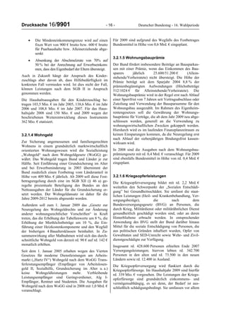Drucksache 16/9901 - 16 - Deutscher Bundestag - 16. Wahlperiode
• Die Mindesteinkommengrenze wird auf einen
fixen Wert von 900 € brutto bzw. 600 € brutto
für Paarhaushalte bzw. Alleinerziehende abge-
senkt
• Absenkung der Abschmelzrate von 70% auf
50 % bei der Anrechnung auf Erwerbseinkom-
men, dass den Eigenbedarf der Eltern übersteigt.
Auch in Zukunft hängt der Anspruch des Kinder-
zuschlags aber davon ab, dass Hilfebedürftigkeit im
konkreten Fall vermieden wird. Ist dies nicht der Fall,
können Leistungen nach dem SGB II in Anspruch
genommen werden.
Die Haushaltsausgaben für den Kinderzuschlag be-
trugen 103,5 Mio. € im Jahr 2005, 138,6 Mio. € im Jahr
2006 und 108,8 Mio. € im Jahr 2007. Für das Haus-
haltsjahr 2008 sind 150 Mio. € und 2009 wegen der
beschriebenen Weiterentwicklung dieses Instruments
362 Mio. € etatisiert.
3.2.1.4 Wohngeld
Zur Sicherung angemessenen und familiengerechten
Wohnens in einem grundsätzlich marktwirtschaftlich
orientierten Wohnungswesen wird die Sozialleistung
„Wohngeld“ nach dem Wohngeldgesetz (WoGG) ge-
währt. Das Wohngeld tragen Bund und Länder je zur
Hälfte. Seit Einführung einer Grundsicherung im Alter
und bei Erwerbsminderung in 2003 übernimmt der
Bund zusätzlich einen Festbetrag vom Länderanteil in
Höhe von 409 Mio. € jährlich. Ab 2009 soll diese Fest-
betragsregelung durch eine im SGB XII (§ 46 a) ge-
regelte prozentuale Beteiligung des Bundes an den
Nettoausgaben der Länder für die Grundsicherung er-
setzt werden. Der Wohngeldansatz ist daher für die
Jahre 2009-2012 bereits abgesenkt worden.
Außerdem soll zum 1. Januar 2009 das „Gesetz zur
Neuregelung des Wohngeldrechts und zur Änderung
anderer wohnungsrechtlicher Vorschriften“ in Kraft
treten, das die Erhöhung der Tabellenwerte um 8 %, die
Erhöhung der Miethöchstbeträge um 10 %, die Ein-
führung einer Heizkostenkomponente und den Wegfall
der bisherigen 4 Baualtersklassen beinhaltet. In Zu-
sammenwirkung aller Maßnahmen wird sich das durch-
schnittliche Wohngeld von derzeit rd. 90 € auf rd. 142 €
monatlich erhöhen.
Seit dem 1. Januar 2005 erhalten wegen des Vierten
Gesetzes für moderne Dienstleistungen am Arbeits-
markt („Hartz IV“) Wohngeld nach dem WoGG Trans-
ferleistungsempfänger (Empfänger von Arbeitslosen-
geld II, Sozialhilfe, Grundsicherung im Alter u. a.)
keine Wohngeldleistungen mehr. Verbleibende
Leistungsempfänger sind Geringverdiener, Alg I-
Empfänger, Rentner und Studenten. Die Ausgaben für
Wohngeld nach dem WoGG sind in 2008 mit 1,0 Mrd. €
veranschlagt.
Für 2009 sind aufgrund des Wegfalls des Festbetrages
Bundesmittel in Höhe von 0,6 Mrd. € eingeplant.
3.2.1.5 Wohnungsbauprämie
Der Bund fördert insbesondere Beiträge an Bausparkas-
sen mit einer Prämie, wenn das Einkommen des Bau-
sparers jährlich 25.600/51.200 € (Allein-
stehende/Verheiratete) nicht übersteigt. Die Höhe der
Prämie beträgt seit dem Sparjahr 2004 8,8 % der
prämienbegünstigten Aufwendungen (Höchstbeträge
512/1024 € für Alleinstehende/Verheiratete). Die
Wohnungsbauprämie wird in der Regel erst nach Ablauf
einer Sperrfrist von 7 Jahren seit Vertragsabschluss oder
Zuteilung und Verwendung der Bausparsumme für den
Wohnungsbau ausgezahlt. Im Rahmen des Eigenheim-
rentengesetzes soll die Gewährung der Wohnungs-
bauprämie für Verträge, die ab dem Jahr 2009 neu abge-
schlossen werden, generell an die Verwendung zu
wohnungswirtschaftlichen Zwecken gekoppelt werden.
Hierdurch wird es im laufenden Finanzplanzeitraum zu
keinen Einsparungen kommen, da die Neuregelung erst
nach Ablauf der siebenjährigen Bindungsfrist kassen-
wirksam wird.
In 2008 sind die Ausgaben nach dem Wohnungsbau-
prämiengesetz mit rd. 0,4 Mrd. € veranschlagt. Für 2009
sind ebenfalls Bundesmittel in Höhe von rd. 0,4 Mrd. €
eingeplant.
3.2.1.6 Kriegsopferleistungen
Die Kriegsopferversorgung bildet mit rd. 2,2 Mrd. €
weiterhin den Schwerpunkt der „Sozialen Entschädi-
gung” bei Gesundheitsschäden. Sie umfasst die staat-
lichen Leistungen (Heil- und Krankenbehandlung, Ver-
sorgungsbezüge), die nach dem
Bundesversorgungsgesetz (BVG) an Personen, die
durch Krieg, Militärdienst oder militärähnlichen Dienst
gesundheitlich geschädigt worden sind, oder an deren
Hinterbliebene erbracht werden. In entsprechender
Anwendung des BVG stellt der Bund darüber hinaus
Mittel für die soziale Entschädigung von Personen, die
aus politischen Gründen inhaftiert wurden, Opfer von
Gewalttaten und SED-Unrecht sowie Wehr- und Zivil-
dienstgeschädigte zur Verfügung.
Insgesamt rd. 428.600 Personen erhielten Ende 2007
Versorgungsleistungen; hiervon lebten rd. 342.700
Personen in den alten und rd. 73.500 in den neuen
Ländern sowie rd. 12.400 in Ausland.
Die Kriegsopferversorgung wird flankiert durch die
Kriegsopferfürsorge. Im Haushaltjahr 2009 sind hierfür
rd. 339 Mio. € vorgesehen. Die Leistungen der Kriegs-
opferfürsorge sind grundsätzlich einkommens- und
vermögensabhängig, es sei denn, der Bedarf ist aus-
schließlich schädigungsbedingt. Sie umfassen vor allem
 