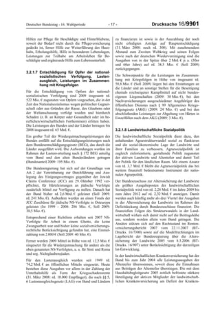 Deutscher Bundestag - 16. Wahlperiode - 17 - Drucksache 16/9901
Hilfen zur Pflege für Beschädigte und Hinterbliebene,
soweit der Bedarf nicht durch die Pflegeversicherung
gedeckt ist, ferner Hilfe zur Weiterführung des Haus-
halts, Erholungshilfe, Hilfe in besonderen Lebenslagen,
Leistungen zur Teilhabe am Arbeitsleben für Be-
schädigte und ergänzende Hilfe zum Lebensunterhalt.
3.2.1.7 Entschädigung für Opfer der national-
sozialistischen Verfolgung, Lasten-
ausgleich, Leistungen im Zusammen-
hang mit Kriegsfolgen
Für die Entschädigung von Opfern der national-
sozialistischen Verfolgung sind 2009 insgesamt rd.
522 Mio. € zugunsten von Opfern vorgesehen, die in der
Zeit des Nationalsozialismus wegen politischer Gegner-
schaft oder aus Gründen der Rasse, des Glaubens oder
der Weltanschauung verfolgt wurden und hierdurch
Schaden (z. B. an Körper oder Gesundheit oder im be-
ruflichen/wirtschaftlichen Fortkommen) erlitten haben.
Die Leistungen des Bundes und der Länder betragen bis
2008 insgesamt rd. 65 Mrd. €.
Ein großer Teil der Wiedergutmachungsleistungen des
Bundes entfällt auf die Entschädigungsleistungen nach
dem Bundesentschädigungsgesetz (BEG), das durch die
Länder ausgeführt wird. Die Aufwendungen werden im
Rahmen der Lastenverteilung nach § 172 BEG anteilig
vom Bund und den alten Bundesländern getragen
(Bundesanteil 2009: 195 Mio. €).
Die Bundesregierung hat sich auf der Grundlage von
Art. 2 der Vereinbarung zur Durchführung und Aus-
legung des Einigungsvertrages gegenüber der Jewish
Claims Conference (JCC) am 29. Oktober 1992 ver-
pflichtet, für Härteleistungen an jüdische Verfolgte
zusätzlich Mittel zur Verfügung zu stellen. Danach hat
der Bund bisher rd. 2,6 Mrd. € geleistet (Soll 2009:
rd. 241 Mio. €). Außerdem werden an einen Fonds der
JCC Zuschüsse für jüdische NS-Verfolgte in Osteuropa
geleistet (Ist 1999 - 2008: 286 Mio. €, Soll 2009:
30,5 Mio. €).
Entsprechend einer Richtlinie erhalten seit 2007 NS-
Verfolgte für Arbeit in einem Ghetto, die keine
Zwangsarbeit war und bisher keine sozialversicherungs-
rechtliche Berücksichtigung gefunden hat, eine Einmal-
zahlung von 2.000 € (Soll 2009: 40 Mio. €).
Ferner werden 2009 Mittel in Höhe von rd. 12,5 Mio. €
eingesetzt für die Wiedergutmachung für andere als die
oben genannten NS-Verfolgten, u. a. für Sinti und Roma
und sog. Nichtglaubensjuden.
Für den Lastenausgleich wurden seit 1949 rd.
74,2 Mrd. € an öffentlichen Mitteln eingesetzt. Heute
bestehen diese Ausgaben vor allem in der Zahlung der
Unterhaltshilfe als Form der Kriegsschadensrente
(31. März 2008: rd. 10.000 Empfänger), die nach §§ 5,
6 Lastenausgleichsgesetz (LAG) von Bund und Ländern
zu finanzieren ist sowie in der Auszahlung der noch
nicht erledigten Anträge auf Hauptentschädigung
(31. März 2008: noch rd. 300). Mit zunehmendem
Abstand zum Zweiten Weltkrieg und seinen Folgen
sowie nach der deutschen Wiedervereinigung sind die
Ausgaben von in der Spitze über 2 Mrd. € p. a. (50er
und 60er Jahre) auf rd. 38,5 Mio. € (Soll 2009)
zurückgegangen.
Die Schwerpunkte für die Leistungen im Zusammen-
hang mit Kriegsfolgen in Höhe von insgesamt rd.
58,8 Mio. € (Soll 2009) liegen bei den Erstattungen an
die Länder und an sonstige Stellen für die Beseitigung
ehemals reichseigener Kampfmittel auf nicht bundes-
eigenen Liegenschaften (2009: 30 Mio. €), bei den
Nachversicherungen ausgeschiedener Angehöriger des
öffentlichen Dienstes nach § 99 Allgemeines Kriegs-
folgengesetz (AKG) (2009: 24 Mio. €) und bei den
abschließenden Leistungen zur Abgeltung von Härten in
Einzelfällen nach dem AKG (2009: 3 Mio. €).
3.2.1.8 Landwirtschaftliche Sozialpolitik
Die landwirtschaftliche Sozialpolitik dient dazu, den
anhaltenden Agrarstrukturwandel sozial zu flankieren
und die sozial-ökonomische Lage der Landwirte und
ihrer Familien zu verbessern. Agrarsozialpolitik ist
zugleich zielorientierte, gestaltende Politik zugunsten
der aktiven Landwirte und Altenteiler und damit Teil
der Politik für den ländlichen Raum. Mit einem Ansatz
von rd. 3,7 Mrd. € bleibt die Agrarsozialpolitik das bei
weitem finanziell bedeutsamste Instrument der natio-
nalen Agrarpolitik.
Der Bundeszuschuss zur Alterssicherung der Landwirte
als größter Ausgabeposten der landwirtschaftlichen
Sozialpolitik wird von rd. 2,28 Mrd. € im Jahre 2009 bis
zum Jahre 2012 auf rd. 2,32 Mrd. € ansteigen. Damit
werden auch künftig mehr als drei Viertel der Ausgaben
in der Alterssicherung der Landwirte im Rahmen der
Defizitdeckung durch Bundeszuschüsse finanziert. Die
finanziellen Folgen des Strukturwandels in der Land-
wirtschaft wirken sich damit nicht auf die Beitragshöhe
aus, sondern werden allein vom Bund getragen. Die
Ansätze stützen sich auf den Rechtsstand im Renten-
versicherungsbericht 2007 vom 22.11.2007 (BT-
Drucks. 16/7300) sowie auf die Modellrechnungen im
Lagebericht der Bundesregierung über die Alters-
sicherung der Landwirte 2005 vom 8.3.2006 (BT-
Drucks. 16/907) unter Berücksichtigung der derzeitigen
Ist-Entwicklung.
In der landwirtschaftlichen Krankenversicherung hat der
Bund bis zum Jahr 2004 alle Leistungsausgaben der
Altenteiler übernommen, soweit diese die Einnahmen
aus Beiträgen der Altenteiler überstiegen. Die mit dem
Haushaltsbegleitgesetz 2005 zeitlich befristete stärkere
Beteiligung der aktiven Mitglieder der landwirtschaft-
lichen Krankenversicherung am Defizit der Kranken-
 