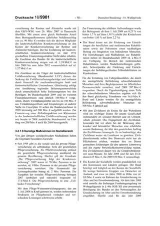 Drucksache 16/9901 - 18 - Deutscher Bundestag - 16. Wahlperiode
versicherung der Rentner und Altenteiler wurde mit
dem GKV-WSG vom 26. März 2007 in Dauerrecht
überführt. Mit einem etwa gleich bleibenden Anteil
ihres Beitragsaufkommens (jährlicher Solidarzuschlag
von ca. 90 Mio. €) werden sich die aktiven Mitglieder
der landwirtschaftlichen Krankenversicherung an den
Kosten der Krankenversicherung der Rentner und
Altenteiler beteiligen. Die bei Einführung der landwirt-
schaftlichen Krankenversicherung im Jahr 1972
geschaffene Finanzierungsstruktur bleibt dabei erhalten,
die Zuschüsse des Bundes für die landwirtschaftliche
Krankenversicherung steigen von rd. 1,24 Mrd. € im
Jahr 2009 bis zum Jahre 2012 voraussichtlich auf rd.
1,37 Mrd. € an.
Die Zuschüsse an die Träger der landwirtschaftlichen
Unfallversicherung (Bundesmittel LUV) dienen der
Senkung der Unfallversicherungsbeiträge und entlasten
damit finanziell die zuschussberechtigten land- und
forstwirtschaftlichen Unternehmer. Gleichzeitig erfolgt
eine Annäherung regionaler Belastungsunterschiede
durch unterschiedlich hohe Entlastungsraten bei den
Beiträgen. Im Bundeshaushalt 2009 und im weiteren
Finanzplanzeitraum sind jährlich 100 Mio. € vorge-
sehen. Durch Verstärkungsmittel um bis zu 100 Mio. €
aus Veräußerungserlösen und Einsparungen an anderer
Stelle im Einzelplan 10 sollen die Bundeszuschüsse in
2009 letztmalig auf 200 Mio. € aufgefüllt werden. Zur
Finanzierung einer Abfindungsaktion von Kleinrenten
in der landwirtschaftlichen Unfallversicherung werden
wie bereits in 2008 zusätzliche Bundesmittel im Um-
fang von 200 Mio. € auch für 2009 bereitgestellt.
3.2.1.9 Sonstige Maßnahmen im Sozialbereich
Von den übrigen sozialpolitischen Maßnahmen haben
die folgenden besonderes Gewicht:
• Seit 1995 gibt es die soziale und die private Pflege-
versicherung als selbständige Teile der gesetzlichen
Pflegeversicherung. Als Pflichtversicherung umfasst
die gesetzliche Pflegeversicherung annähernd die
gesamte Bevölkerung. Hierbei gilt der Grundsatz
„Die Pflegeversicherung folgt der Krankenver-
sicherung“. 2007 waren rd. 70 Mio. Personen in der
sozialen, rd. 9 Mio. Personen in der privaten Pflege-
versicherung versichert. Die Gesamtzahl der
Leistungsbezieher betrug rd. 2 Mio. Personen. Die
Ausgaben der sozialen Pflegeversicherung betrugen
2007 (ambulant und stationär) insgesamt rd.
17,4 Mrd. €. Die Pflegeversicherung ist eine „Teil-
kasko-Versicherung“.
Mit dem Pflege-Weiterentwicklungsgesetz, das am
1. Juli 2008 in Kraft getreten ist, werden insbesondere
Strukturen im Pflegebereich verändert und ver-
schiedene Leistungen schrittweise erhöht.
Zur Finanzierung der erhöhten Aufwendungen wurde
der Beitragssatz ab dem 1. Juli 2008 um 0,25 % von
bisher 1,7 % auf dann 1,95 % erhöht (bei Kinderlosen
von bisher 1,95 % auf dann 2,2 %).
• Der Bund leistet mit der Förderung von Einrich-
tungen der beruflichen und medizinischen Rehabili-
tation sowie der Prävention einen nachhaltigen
Beitrag zur Integration von behinderten Menschen.
Für Einrichtungen und Maßnahmen zur Rehabili-
tation stehen im Bundeshaushalt 2009 rd. 2 Mio. €
zur Verfügung. Im Bereich der medizinischen
Rehabilitation werden Modelleinrichtungen geför-
dert. Schwerpunkte der Förderung sind Einrich-
tungen der fachübergreifenden Frührehabilitation im
Krankenhaus.
Für die Erstattung von Fahrgeldausfällen, die durch
die unentgeltliche Beförderung schwerbehinderter
Menschen und ihrer Begleitpersonen im öffentlichen
Personenverkehr entstehen, sind 2009 207 Mio. €
vorgesehen. Durch die Eigenbeteiligung eines Teils
der schwerbehinderten Menschen ergeben sich für
den Bund gleichzeitig Einnahmen von 16,0 Mio. €.
Bund und Länder wenden für die unentgeltliche
Beförderung schwerbehinderter Menschen rd.
500 Mio. € jährlich auf.
• Mit dem Zivildienst als Ersatz für den Wehrdienst
wird ein wichtiger Dienst für unsere Gesellschaft
insbesondere im sozialen Bereich und im Umwelt-
schutz geleistet. Das Engagement der Zivildienst-
leistenden hat vor allem bei der Betreuung alter,
kranker und behinderter Menschen eine erhebliche
soziale Bedeutung, die über den gesetzlichen Auftrag
des Zivildienstes hinausgeht. Es ist beabsichtigt, den
Zivildienst weiter als Lerndienst zu gestalten. Zivil-
dienstleistende sollen ihre Dienstzeit nicht nur als
Pflichtdienst erleben, sondern ihre im Dienst
gemachten Erfahrungen für den späteren Lebensweg
und die eigene Persönlichkeitsentwicklung nutzen.
Die Zivildienstzeit dauert wie die Grundwehrdienst-
zeit neun Monate. Im Jahr 2008 sind für den Zivil-
dienst 615 Mio. €, für 2009 650 Mio. € veranschlagt.
• Die Kosten der Sozialhilfe werden grundsätzlich von
den Kommunen und Ländern getragen. Der Bund
beteiligt sich lediglich an den Kosten der Sozialhilfe
für wenige bestimmte Gruppen von Deutschen im
Ausland, und zwar im Jahre 2009 in Höhe von rd.
0,8 Mio. € sowie im Rahmen der Grundsicherung im
Alter und bei Erwerbsminderung. Ab dem Jahr 2009
wird anstelle der bisherigen Festbetragsregelung im
Wohngeldgesetz in § 46a SGB XII eine prozentuale
Beteiligung des Bundes an den Nettoausgaben der
Grundsicherung im Alter und bei Erwerbsminderung
eingeführt. Hierfür sind für das Jahr 2009
 