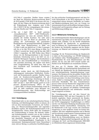 Deutscher Bundestag - 16. Wahlperiode - 19 - Drucksache 16/9901
419,5 Mio. € vorgesehen. Darüber hinaus erstattet
der Bund der Deutschen Rentenversicherung Bund
ab 2010 gemäß § 224b SGB VI die Kosten und Aus-
lagen, die den Trägern der Rentenversicherung durch
die Wahrnehmung ihrer Aufgaben nach § 109a
Abs. 2 SGB VI für das vorangegangene Jahr entstan-
den sind. Hierfür sind 5 Mio. € vorgesehen.
• Die am 1. April 2007 in Kraft getretene
„Gesundheitsreform 2007“ (GKV-Wettbewerbs-
stärkungsgesetz) war eines der zentralen Reform-
projekte der Großen Koalition. Sie sieht unter
anderem vor, dass der Bund zur pauschalen Ab-
geltung der Aufwendungen der gesetzlichen
Krankenkassen für gesamtgesellschaftliche Aufgaben
in 2008 einen Bundeszuschuss in Höhe von
2,5 Mrd. € zahlt, der jährlich um 1,5 Mrd. € ansteigen
soll, bis er im Jahr 2016 einen Betrag in Höhe von
14 Mrd. € erreicht hat. Somit sind für das Jahr 2009
4 Mrd. € vorgesehen. Ab 2009 fließen diese Mittel
ebenso wie die Beitragseinnahmen in den Gesund-
heitsfonds. Gleichzeitig wird in der GKV ein ein-
heitlicher Beitragssatz festgelegt. Jede Krankenkasse
erhält aus dem Gesundheitsfonds je Versichertem
eine pauschale Zuweisung, die ergänzt wird durch
einen Ausgleichsbetrag, der neben dem Alter und
dem Geschlecht auch verschiedene Krankheiten
berücksichtigt.
Daneben werden durch das GKV-Wettbewerbs-
stärkungsgesetz insbesondere Wahlfreiheit, Wettbe-
werb und Kostenkontrolle gestärkt. Darüber hinaus
wurde die Krankenversicherungspflicht für alle
Personen ohne anderweitige Absicherung im Krank-
heitsfall eingeführt. Während diese Pflicht in der
GKV seit dem 1. April 2007 besteht, greift sie in der
privaten Krankenversicherung (PKV) ab dem
1. Januar 2009. In diesem Zusammenhang wurde die
PKV ab 2009 verpflichtet, einen Basistarif mit
Kontrahierungszwang, ohne Risikozuschläge und
Leistungsausschlüsse anzubieten.
3.2.2 Verteidigung
Deutschland steht vor der sicherheitspolitischen Heraus-
forderung, sich Bedrohungslagen stellen zu müssen, die
sich aus dem internationalen Terrorismus, der Verbrei-
tung von Massenvernichtungswaffen und regionalen
Konflikten ergeben. Die Sicherheitspartnerschaft in der
Nordatlantischen Allianz bleibt dabei das Fundament
der Friedensordnung in Europa. Die deutsche Außen-
und Sicherheitspolitik orientiert sich an den Leitlinien
präventiven Engagements, umfassender Kooperation
und dauerhafter Integration auf der Grundlage ge-
sicherter Verteidigungsfähigkeit. Eingebunden in die
internationale Staatengemeinschaft leistet Deutschland
einen aktiven Beitrag zu politischen Konfliktlösungen,
der dem politischen Gestaltungsanspruch und dem Ge-
wicht Deutschlands in der Welt angemessen ist. Dem-
entsprechend müssen deutsche Streitkräfte zur Landes-
und Bündnisverteidigung bereit sein, zur Lösung von
internationalen Krisen und Konflikten beitragen können,
Partnerschaft und Kooperation pflegen und zur Rettung
und Hilfeleistung befähigt sein.
3.2.2.1 Militärische Verteidigung
Die sicherheitspolitischen Rahmenbedingungen und die
internationale Lage haben sich in den letzten zwei Jahr-
zehnten stark verändert. Um das hierfür erforderliche
Fähigkeitsprofil der Bundeswehr zu gewährleisten,
muss im Rahmen der Transformation der Bundeswehr
die Struktur der Streitkräfte angepasst und die Moder-
nisierung von Material und Ausrüstung vorangetrieben
werden.
Grundlage für die Weiterentwicklung der Bundeswehr
ist dabei ein Personalumfang von 250.000 Soldatinnen
und Soldaten (ohne Wehrübungsplätze) sowie 75.000
Haushaltsstellen für zivile Mitarbeiterinnen und Mit-
arbeiter, der bis zum Jahr 2010 erreicht werden soll.
Hierbei ist die Wehrpflicht ein wesentliches Element.
Mit dem am 25. Oktober 2006 veröffentlichen
Weißbuch 2006 zur Sicherheitspolitik Deutschlands und
zur Zukunft der Bundeswehr hat die Bundesregierung
eine sicherheitspolitische Standortbestimmung vorge-
nommen. Die Bundeswehr hat den größten Wandel ihrer
Geschichte erlebt und ist zunehmend zu einer Armee im
Einsatz geworden. Um diese Entwicklung weiter fortzu-
setzen, bedarf es leistungsstarker, moderner und hoch
motivierter Streitkräfte. Mit dem Transformations-
prozess richtet sich die Bundeswehr zielgerichtet an den
Erfordernissen des Einsatzes aus und bleibt entwick-
lungsoffen, um jederzeit auf denkbare Veränderungen
der sicherheitspolitischen und militärischen Anforde-
rungen reagieren zu können.
Der Verteidigungsetat wird mit dem Entwurf des
Bundeshaushaltes 2009 und dem Finanzplan bis 2012
deutlich angehoben. Damit unterstreicht die Bundes-
regierung ihre Bereitschaft, die gegenüber der EU und
der NATO eingegangenen Verpflichtungen zu erfüllen
und die vom Deutschen Bundestag beschlossenen inter-
nationalen Einsätze durchzuführen. Gleichzeitig wird
die Bundeswehr in die Lage versetzt, den Transforma-
tionsprozess zu einer modernen Armee im Einsatz fort-
zuführen. Mit einer aufgabenorientierten und in Betrieb
und Investitionen ausgewogenen Finanzausstattung wird
die Bundeswehrplanung umgesetzt. Zudem werden
Mittel für die Wehrsolderhöhung sowie zur Moderni-
sierung der Flugbereitschaft bereitgestellt und die Aus-
wirkungen der Tarif- und Besoldungsrunde 2008/2009
im öffentlichen Dienst angemessen berücksichtigt.
 