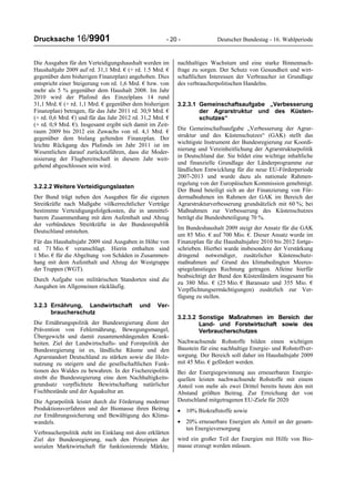 Drucksache 16/9901 - 20 - Deutscher Bundestag - 16. Wahlperiode
Die Ausgaben für den Verteidigungshaushalt werden im
Haushaltjahr 2009 auf rd. 31,1 Mrd. € (+ rd. 1.5 Mrd. €
gegenüber dem bisherigen Finanzplan) angehoben. Dies
entspricht einer Steigerung von rd. 1,6 Mrd. € bzw. von
mehr als 5 % gegenüber dem Haushalt 2008. Im Jahr
2010 wird der Plafond des Einzelplans 14 rund
31,1 Mrd. € (+ rd. 1,1 Mrd. € gegenüber dem bisherigen
Finanzplan) betragen, für das Jahr 2011 rd. 30,9 Mrd. €
(+ rd. 0,6 Mrd. €) und für das Jahr 2012 rd. 31,2 Mrd. €
(+ rd. 0,9 Mrd. €). Insgesamt ergibt sich damit im Zeit-
raum 2009 bis 2012 ein Zuwachs von rd. 4,1 Mrd. €
gegenüber dem bislang geltenden Finanzplan. Der
leichte Rückgang des Plafonds im Jahr 2011 ist im
Wesentlichen darauf zurückzuführen, dass die Moder-
nisierung der Flugbereitschaft in diesem Jahr weit-
gehend abgeschlossen sein wird.
3.2.2.2 Weitere Verteidigungslasten
Der Bund trägt neben den Ausgaben für die eigenen
Streitkräfte nach Maßgabe völkerrechtlicher Verträge
bestimmte Verteidigungsfolgekosten, die in unmittel-
barem Zusammenhang mit dem Aufenthalt und Abzug
der verbündeten Streitkräfte in der Bundesrepublik
Deutschland entstehen.
Für das Haushaltsjahr 2009 sind Ausgaben in Höhe von
rd. 71 Mio. € veranschlagt. Hierin enthalten sind
1 Mio. € für die Abgeltung von Schäden in Zusammen-
hang mit dem Aufenthalt und Abzug der Westgruppe
der Truppen (WGT).
Durch Aufgabe von militärischen Standorten sind die
Ausgaben im Allgemeinen rückläufig.
3.2.3 Ernährung, Landwirtschaft und Ver-
braucherschutz
Die Ernährungspolitik der Bundesregierung dient der
Prävention von Fehlernährung, Bewegungsmangel,
Übergewicht und damit zusammenhängenden Krank-
heiten. Ziel der Landwirtschafts- und Forstpolitik der
Bundesregierung ist es, ländliche Räume und den
Agrarstandort Deutschland zu stärken sowie die Holz-
nutzung zu steigern und die gesellschaftlichen Funk-
tionen des Waldes zu bewahren. In der Fischereipolitik
strebt die Bundesregierung eine dem Nachhaltigkeits-
grundsatz verpflichtete Bewirtschaftung natürlicher
Fischbestände und der Aquakultur an.
Die Agrarpolitik leistet durch die Förderung moderner
Produktionsverfahren und der Biomasse ihren Beitrag
zur Ernährungssicherung und Bewältigung des Klima-
wandels.
Verbraucherpolitik steht im Einklang mit dem erklärten
Ziel der Bundesregierung, nach den Prinzipien der
sozialen Marktwirtschaft für funktionierende Märkte,
nachhaltiges Wachstum und eine starke Binnennach-
frage zu sorgen. Der Schutz von Gesundheit und wirt-
schaftlichen Interessen der Verbraucher ist Grundlage
des verbraucherpolitischen Handelns.
3.2.3.1 Gemeinschaftsaufgabe „Verbesserung
der Agrarstruktur und des Küsten-
schutzes“
Die Gemeinschaftsaufgabe „Verbesserung der Agrar-
struktur und des Küstenschutzes“ (GAK) stellt das
wichtigste Instrument der Bundesregierung zur Koordi-
nierung und Vereinheitlichung der Agrarstrukturpolitik
in Deutschland dar. Sie bildet eine wichtige inhaltliche
und finanzielle Grundlage der Länderprogramme zur
ländlichen Entwicklung für die neue EU-Förderperiode
2007-2013 und wurde dazu als nationale Rahmen-
regelung von der Europäischen Kommission genehmigt.
Der Bund beteiligt sich an der Finanzierung von För-
dermaßnahmen im Rahmen der GAK im Bereich der
Agrarstrukturverbesserung grundsätzlich mit 60 %; bei
Maßnahmen zur Verbesserung des Küstenschutzes
beträgt die Bundesbeteiligung 70 %.
Im Bundeshaushalt 2009 steigt der Ansatz für die GAK
um 85 Mio. € auf 700 Mio. €. Dieser Ansatz wurde im
Finanzplan für die Haushaltsjahre 2010 bis 2012 fortge-
schrieben. Hierbei wurde insbesondere der Verstärkung
dringend notwendiger, zusätzlicher Küstenschutz-
maßnahmen auf Grund des klimabedingten Meeres-
spiegelanstieges Rechnung getragen. Alleine hierfür
beabsichtigt der Bund den Küstenländern insgesamt bis
zu 380 Mio. € (25 Mio. € Baransatz und 355 Mio. €
Verpflichtungsermächtigungen) zusätzlich zur Ver-
fügung zu stellen.
3.2.3.2 Sonstige Maßnahmen im Bereich der
Land- und Forstwirtschaft sowie des
Verbraucherschutzes
Nachwachsende Rohstoffe bilden einen wichtigen
Baustein für eine nachhaltige Energie- und Rohstoffver-
sorgung. Der Bereich soll daher im Haushaltsjahr 2009
mit 45 Mio. € gefördert werden.
Bei der Energiegewinnung aus erneuerbaren Energie-
quellen leisten nachwachsende Rohstoffe mit einem
Anteil von mehr als zwei Drittel bereits heute den mit
Abstand größten Beitrag. Zur Erreichung der von
Deutschland mitgetragenen EU-Ziele für 2020
• 10% Biokraftstoffe sowie
• 20% erneuerbare Energien als Anteil an der gesam-
ten Energieversorgung
wird ein großer Teil der Energien mit Hilfe von Bio-
masse erzeugt werden müssen.
 