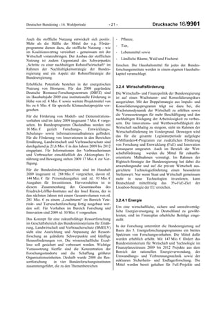 Deutscher Bundestag - 16. Wahlperiode - 21 - Drucksache 16/9901
Auch die stoffliche Nutzung entwickelt sich positiv.
Mehr als die Hälfte der Mittel der o.g. Förder-
programme dienen dazu, die stoffliche Nutzung - wie
im Koalitionsvertrag vereinbart - gemeinsam mit der
Wirtschaft voranzubringen. Der Ausbau der stofflichen
Nutzung ist zudem Gegenstand des Schwerpunkts
„Schritte zu einer nachhaltigen Rohstoffwirtschaft“ im
Rahmen der Nachhaltigkeitsstrategie der Bundes-
regierung und ein Aspekt der Rohstoffstrategie der
Bundesregierung.
Erhebliche Potentiale bestehen in der energetischen
Nutzung von Biomasse. Für das 2008 gegründete
Deutsche Biomasse-Forschungszentrum (DBFZ) sind
im Haushaltsjahr 2009 eine institutionelle Förderung in
Höhe von rd. 4 Mio. € sowie weitere Projektmittel von
bis zu 6 Mio. € für spezielle Klimaschutzprojekte vor-
gesehen.
Für die Förderung von Modell- und Demonstrations-
vorhaben sind im Jahre 2009 insgesamt 7 Mio. € vorge-
sehen. Im Bundesprogramm Ökolandbau werden mit
16 Mio. € gezielt Forschungs-, Entwicklungs-,
Schulungs- sowie Informationsmaßnahmen gefördert.
Für die Förderung von Innovationen in den Bereichen
Ernährung, Landwirtschaft und Verbraucherschutz sind
durchgehend je 21,6 Mio. € in den Jahren 2009 bis 2012
eingeplant. Für Informationen der Verbraucherinnen
und Verbraucher einschließlich des Aktionsplans Er-
nährung und Bewegung stehen 2009 17 Mio. € zur Ver-
fügung.
Für die Bundesforschungsinstitute sind im Haushalt
2009 insgesamt rd. 288 Mio. € vorgesehen, davon rd.
144 Mio. € für Personalausgaben und rd. 95 Mio. €
Ausgaben für Investitionen. Hervorzuheben ist in
diesem Zusammenhang der Gesamtausbau des
Friedrich-Löffler-Institutes auf der Insel Riems, der in
den nächsten Jahren mit einem Gesamtvolumen von rd.
281 Mio. € zu einem „Leuchtturm“ im Bereich Vete-
rinär- und Tierseuchenforschung fertig ausgebaut wer-
den soll. Für Vorhaben im Bereich Forschung und
Innovation sind 2009 rd. 30 Mio. € vorgesehen.
Das Konzept für eine zukunftsfähige Ressortforschung
im Geschäftsbereich des Bundesministeriums für Ernäh-
rung, Landwirtschaft und Verbraucherschutz (BMELV)
sieht eine Ausrichtung und Anpassung der Ressort-
forschung an geänderte Schwerpunkte und künftige
Herausforderungen vor. Die wissenschaftliche Exzel-
lenz soll gesichert und verbessert werden. Wichtige
Voraussetzung hierfür sind die Konzentration der
Forschungsstandorte und die Schaffung größerer
Organisationseinheiten. Deshalb wurde 2008 die Res-
sortforschung in vier Bundesforschungsinstituten
zusammengeführt, die zu den Themenbereichen
- Pflanze,
- Tier,
- Lebensmittel sowie
- Ländliche Räume, Wald und Fischerei
forschen. Die Haushaltsmittel für jedes der Bundes-
forschungsinstitute werden in einem eigenen Haushalts-
kapitel veranschlagt.
3.2.4 Wirtschaftsförderung
Die Wirtschafts- und Finanzpolitik der Bundesregierung
ist auf einen Wachstums- und Konsolidierungskurs
ausgerichtet. Mit der Doppelstrategie aus Impuls- und
Konsolidierungsprogramm trägt sie dazu bei, die
Wachstumsdynamik der Wirtschaft zu erhöhen sowie
die Voraussetzungen für mehr Beschäftigung und den
nachhaltigen Rückgang der Arbeitslosigkeit zu verbes-
sern. Die Innovations- und Wettbewerbsfähigkeit der
Wirtschaft nachhaltig zu steigern, steht im Rahmen der
Wirtschaftsförderung im Vordergrund. Deswegen wird
das für die gesamte Legislaturperiode aufgelegte
6-Milliarden-€-Programm zur zusätzlichen Förderung
von Forschung und Entwicklung (FuE) und Innovation
konsequent umgesetzt. Auch im Bereich der Wirt-
schaftsförderung werden die Mittel für zukunfts-
orientierte Maßnahmen verstetigt. Im Rahmen der
Hightech-Strategie der Bundesregierung hat dabei die
anwendungsnahe und auf die private Wirtschaft aus-
gerichtete Technologieförderung einen besonderen
Stellenwert. Nur wenn Staat und Wirtschaft gemeinsam
mehr in neue Technologien investieren, kann
Deutschland mittelfristig das 3%-FuE-Ziel der
Lissabon-Strategie der EU erreichen.
3.2.4.1 Energie
Um eine wirtschaftliche, sichere und umweltverträg-
liche Energieversorgung in Deutschland zu gewähr-
leisten, sind im Finanzplan erhebliche Beiträge einge-
stellt:
In der Forschung unterstützt die Bundesregierung auf
Basis des 5. Energieforschungsprogramms ein breites
Spektrum von Forschungsvorhaben. Die Mittel dafür
wurden erheblich erhöht. Mit 147 Mio. € fördert das
Bundesministerium für Wirtschaft und Technologie im
Finanzplanzeitraum 2009 bis 2012 Projekte aus dem
Bereich der rationellen Energieverwendung, der
Umwandlungs- und Verbrennungstechnik sowie der
nuklearen Sicherheits- und Endlagerforschung. Die
Mittel werden bereit gehalten für FuE-Projekte und
 