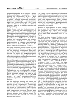 Drucksache 16/9901 - 22 - Deutscher Bundestag - 16. Wahlperiode
Demonstrationsvorhaben in den Bereichen „Moderne
Kraftwerkstechnologien (einschließlich CO2-Ab-
trennung und -speicherung/COORETEC)“, „Kraft-
Wärme-Kopplung, Fernwärme“, „Brennstoffzellen,
Wasserstoff“, „Effiziente Stromnutzung, Speicher (inkl.
Hochtemperatursupraleitung)“, „Energieoptimiertes
Bauen (inkl. Energieeffiziente Stadt)“ und „Energie-
effizienz in Industrie, Gewerbe, Handel und Dienst-
leistungen“ sowie für die nukleare Sicherheits- und
Endlagerforschung.
Darüber hinaus wendet das Bundesministerium für
Umwelt, Naturschutz und Reaktorsicherheit in den
Jahren 2009 bis 2012 insgesamt 441,5 Mio. € für
Forschungsvorhaben im Bereich der erneuerbaren Ener-
gien auf. Das Bundesministerium für Bildung und For-
schung stellt 2009 für die institutionelle Förderung der
Energieforschung rd. 206 Mio. € und für die Projekt-
förderung der Energietechnologien und effizienten
Energienutzung 55 Mio. € zur Verfügung. Das
Bundesministerium für Ernährung, Landwirtschaft und
Verbraucherschutz fördert 2009 Projekte aus dem
Bereich Bioenergie mit insgesamt rd. 17,5 Mio. €.
Der Einsatz erneuerbarer Energien wird über die Förde-
rung im Rahmen des Erneuerbare-Energien-Gesetzes
und über steuerliche Vergünstigungen hinaus durch
zinsverbilligte Darlehen und/oder Investitionskosten-
zuschüsse im Rahmen des Marktanreizprogramms
zugunsten erneuerbarer Energien gefördert, das vor
allem die Errichtung von Anlagen zur Wärmeerzeugung
aus erneuerbaren Energien unterstützt.
Für die Förderung der rationellen und sparsamen Ener-
gieverwendung stehen im Finanzplanzeitraum 2009 bis
2012 insgesamt Mittel in Höhe von 128,5 Mio. € zur
Verfügung. Davon werden Projekte und Kampagnen der
Deutschen Energieagentur GmbH (dena), die aufgrund
der IEKP-Beschlüsse (Integriertes Energie- und Klima-
programm) erweiterte Energieberatung für private
Verbraucher und die Vor-Ort-Beratung in Bestands-
gebäuden gefördert, die gezielte Maßnahmenvorschläge
für die energetische Sanierung zum Inhalt hat. Seit
Februar 2008 wird Energieeffizienzberatung für KMU
gefördert, die einem ERP-KfW-Energieeffizienz-
programm vorgeschaltet ist (Sonderfonds Energie-
effizienz).
Um die heimischen Hersteller und Anbieter von
Anlagen und Techniken zur Nutzung erneuerbarer
Energien und zur Verbesserung der Energieeffizienz
international zu stärken, hat die Bundesregierung 2002
eine Initiative zur Unterstützung des Exports von Tech-
nologien im Bereich erneuerbarer Energien beschlossen.
Diese „Exportinitiative Erneuerbare Energien“ wurde
im Jahr 2007 um eine „Exportinitiative Energie-
effizienz“ erweitert. Beide Initiativen werden vom
Bundesministerium für Wirtschaft und Technologie
koordiniert und finanziert.
Des Weiteren wird der KfW-Klimaschutzfonds für den
Handel mit Emissionsgutschriften gefördert, ebenso der
BASREC-Klimaschutzfonds für den Ankauf von Emis-
sionsgutschriften aus Klimaschutzprojekten im Ostsee-
raum. Diese Fondsbeteiligungen sollen Vertrauen,
Akzeptanz und Kompetenz der Wirtschaft bei der
Nutzung der projektbezogenen Kyoto-Mechanismen
- Joint Implementation (JI) und Clean Development
Mechanism (CDM) - stärken.
Aufgrund des großen Interesses an beiden Exportini-
tiativen werden diese fortgesetzt und intensiviert. Für
das Haushaltjahr 2008 werden dafür insgesamt
15,5 Mio. € bereitgestellt. Im Finanzplanzeitraum 2009
bis 2012 stehen weitere insgesamt 69,5 Mio. € zur Ver-
fügung.
Der Bund, das Land Nordrhein-Westfalen und das
Saarland haben sich am 7. Februar 2007 darauf verstän-
digt, die subventionierte Förderung der Steinkohle in
Deutschland zum Ende des Jahres 2018 sozialverträg-
lich zu beenden. Der Deutsche Bundestag wird diesen
Beschluss im Jahr 2012 überprüfen. Die kohlepolitische
Verständigung vom 7. Februar 2007 wurde durch die
Rahmenvereinbarung „Sozialverträgliche Beendigung
des subventionierten Steinkohlenbergbaus in Deutsch-
land“ vom 14. August 2007 und durch das Steinkohle-
finanzierungsgesetz vom 20. Dezember 2007 umgesetzt.
Das Steinkohlefinanzierungsgesetz regelt die Stein-
kohlebeihilfen des Bundes ab 2009. Auf dieser Grund-
lage wurde am 28. Dezember 2007 ein Zuwendungs-
bescheid an die RAG AG für die Jahre 2009 bis 2012
erteilt. Er sieht folgende Zuwendungen des Bundes vor:
2009 - 1.699 Mio. €, 2010 - 1.550 Mio. €, 2011 -
1.512 Mio. €, 2012 - 1.363 Mio. €. Das Land
Nordrhein-Westfalen beteiligt sich mit folgenden Be-
trägen: 2009 - 492 Mio. €, 2010 - 468 Mio. €, 2011 -
444 Mio. €, 2012 - 420 Mio. €. Das Saarland beteiligt
sich nicht. Im Zeitraum 2009 bis 2012 wird die RAG
AG jährlich einen Eigenbeitrag von 170 Mio. € leisten.
Sämtliche Beihilfen stehen unter dem Vorbehalt der
Genehmigung durch die EU-Kommission. Wie in der
Rahmenvereinbarung „Sozialverträgliche Beendigung
des subventionierten Steinkohlenbergbaus in Deutsch-
land“ vom 14. August 2007 festgelegt, hat die Bundes-
regierung den gesamten Finanzrahmen auf der Grund-
lage der Verordnung (EG) Nr. 1407/2002 des Rates
vom 23. Juli 2002 bei der EU-Kommission notifiziert.
Die Anpassungsgeldregelung für Arbeitnehmer des
deutschen Steinkohlenbergbaus, die aus Anlass von
Stilllegungs- oder Rationalisierungsmaßnahmen aus-
scheiden, wird entsprechend den Festlegungen des
Steinkohlefinanzierungsgesetzes bis zum Auslaufen des
Steinkohlenbergbaus verlängert. Für die Jahre 2008 bis
2012 hat der Bund für seinen Anteil insgesamt
rd. 560 Mio. € vorgesehen. Nordrhein-Westfalen und
das Saarland beteiligen sich insgesamt mit einem
Drittel.
 