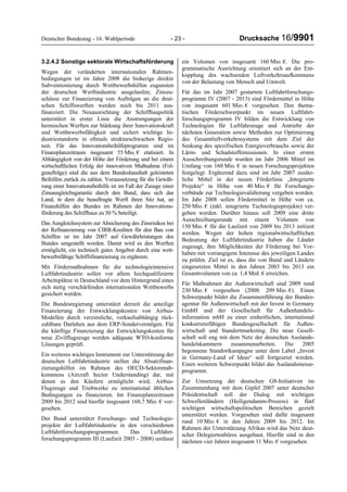 Deutscher Bundestag - 16. Wahlperiode - 23 - Drucksache 16/9901
3.2.4.2 Sonstige sektorale Wirtschaftsförderung
Wegen der veränderten internationalen Rahmen-
bedingungen ist im Jahre 2008 die bisherige direkte
Subventionierung durch Wettbewerbshilfen zugunsten
der deutschen Werftindustrie ausgelaufen; Zinszu-
schüsse zur Finanzierung von Aufträgen an die deut-
schen Schiffswerften werden noch bis 2011 aus-
finanziert. Die Neuausrichtung der Schiffbaupolitik
unterstützt in erster Linie die Anstrengungen der
heimischen Werften zur Stärkung ihrer Innovationskraft
und Wettbewerbsfähigkeit und sichert wichtige In-
dustriestandorte in oftmals strukturschwachen Regio-
nen. Für das Innovationsbeihilfeprogramm sind im
Finanzplanzeitraum insgesamt 55 Mio. € etatisiert. In
Abhängigkeit von der Höhe der Förderung und bei einem
wirtschaftlichen Erfolg der innovativen Maßnahme (Fol-
geaufträge) sind die aus dem Bundeshaushalt geleisteten
Beihilfen zurück zu zahlen. Voraussetzung für die Gewäh-
rung einer Innovationsbeihilfe ist im Fall der Zusage einer
Zinsausgleichsgarantie durch den Bund, dass sich das
Land, in dem die beauftragte Werft ihren Sitz hat, an
Finanzhilfen des Bundes im Rahmen der Innovations-
förderung des Schiffbaus zu 50 % beteiligt.
Das Ausgleichssystem zur Absicherung des Zinsrisikos bei
der Refinanzierung von CIRR-Krediten für den Bau von
Schiffen ist im Jahr 2007 auf Gewährleistungen des
Bundes umgestellt worden. Damit wird es den Werften
ermöglicht, ein technisch gutes Angebot durch eine wett-
bewerbsfähige Schiffsfinanzierung zu ergänzen.
Mit Fördermaßnahmen für die technologieintensive
Luftfahrtindustrie sollen vor allem hochqualifizierte
Arbeitsplätze in Deutschland vor dem Hintergrund eines
sich stetig verschärfenden internationalen Wettbewerbs
gesichert werden.
Die Bundesregierung unterstützt derzeit die anteilige
Finanzierung der Entwicklungskosten von Airbus-
Modellen durch verzinsliche, verkaufsabhängig rück-
zahlbare Darlehen aus dem ERP-Sondervermögen. Für
die künftige Finanzierung der Entwicklungskosten für
neue Zivilflugzeuge werden adäquate WTO-konforme
Lösungen geprüft.
Ein weiteres wichtiges Instrument zur Unterstützung der
deutschen Luftfahrtindustrie stellen die Absatzfinan-
zierungshilfen im Rahmen des OECD-Sektorenab-
kommens (Aircraft Sector Understanding) dar, mit
denen es den Käufern ermöglicht wird, Airbus-
Flugzeuge und Triebwerke zu international üblichen
Bedingungen zu finanzieren. Im Finanzplanzeitraum
2009 bis 2012 sind hierfür insgesamt 168,7 Mio. € vor-
gesehen.
Der Bund unterstützt Forschungs- und Technologie-
projekte der Luftfahrtindustrie in den verschiedenen
Luftfahrtforschungsprogrammen. Das Luftfahrt-
forschungsprogramm III (Laufzeit 2003 - 2008) umfasst
ein Volumen von insgesamt 160 Mio. €. Die pro-
grammatische Ausrichtung orientiert sich an der Ent-
kopplung des wachsenden Luftverkehrsaufkommens
von der Belastung von Mensch und Umwelt.
Für das im Jahr 2007 gestartete Luftfahrtforschungs-
programm IV (2007 - 2013) sind Fördermittel in Höhe
von insgesamt 601 Mio. € vorgesehen. Den thema-
tischen Förderschwerpunkt im neuen Luftfahrt-
forschungsprogramm IV bilden die Entwicklung von
Technologien für Luftfahrzeuge und Antriebe der
nächsten Generation sowie Methoden zur Optimierung
des Gesamtluftverkehrssystems mit dem Ziel der
Senkung des spezifischen Energieverbrauchs sowie der
Lärm- und Schadstoffemissionen. In einer ersten
Ausschreibungsrunde wurden im Jahr 2006 Mittel im
Umfang von 160 Mio. € in neuen Forschungsprojekten
festgelegt. Ergänzend dazu sind im Jahr 2007 zusätz-
liche Mittel in der neuen Förderlinie „Integrierte
Projekte“ in Höhe von 40 Mio. € für Forschungs-
verbünde zur Technologievalidierung vergeben worden.
Im Jahr 2008 sollen Fördermittel in Höhe von ca.
250 Mio. € (inkl. integrierte Technologieprojekte) ver-
geben werden. Darüber hinaus soll 2009 eine dritte
Ausschreibungsrunde mit einem Volumen von
150 Mio. € für die Laufzeit von 2009 bis 2013 initiiert
werden. Wegen der hohen regionalwirtschaftlichen
Bedeutung der Luftfahrtindustrie haben die Länder
zugesagt, ihre Möglichkeiten der Förderung bei Vor-
haben mit vorrangigem Interesse des jeweiligen Landes
zu prüfen. Ziel ist es, dass die von Bund und Ländern
eingesetzten Mittel in den Jahren 2003 bis 2013 ein
Gesamtvolumen von ca. 1,4 Mrd. € erreichen.
Für Maßnahmen der Außenwirtschaft sind 2009 rund
230 Mio. € vorgesehen (2008: 209 Mio. €). Einen
Schwerpunkt bildet die Zusammenführung der Bundes-
agentur für Außenwirtschaft mit der Invest in Germany
GmbH und der Gesellschaft für Außenhandels-
information mbH zu einer einheitlichen, international
konkurrenzfähigen Bundesgesellschaft für Außen-
wirtschaft und Standortmarketing. Die neue Gesell-
schaft soll eng mit dem Netz der deutschen Auslands-
handelskammern zusammenarbeiten. Die 2005
begonnene Standortkampagne unter dem Label „Invest
in Germany-Land of Ideas“ soll fortgesetzt werden.
Einen weiteren Schwerpunkt bildet das Auslandsmesse-
programm.
Zur Umsetzung der deutschen G8-Initiativen im
Zusammenhang mit dem Gipfel 2007 unter deutscher
Präsidentschaft soll der Dialog mit wichtigen
Schwellenländern (Heiligendamm-Prozess) in fünf
wichtigen wirtschaftspolitischen Bereichen gezielt
unterstützt werden. Vorgesehen sind dafür insgesamt
rund 10 Mio. € in den Jahren 2009 bis 2012. Im
Rahmen der Unterstützung Afrikas wird das Netz deut-
scher Delegiertenbüros ausgebaut. Hierfür sind in den
nächsten vier Jahren insgesamt 11 Mio. € vorgesehen.
 