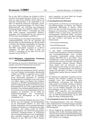 Drucksache 16/9901 - 24 - Deutscher Bundestag - 16. Wahlperiode
Das im Jahr 2003 im Rahmen der Globalen G 8-Part-
nerschaft mit Russland begonnene Projekt zur Entsor-
gung von außer Dienst gestellten Atom-U-Booten der
russischen Nordmeerflotte in der Saida-Bucht in der
Nähe von Murmansk umfasst die Teilprojekte „Errich-
tung eines Langzeitzwischenlagers für Atom-U-Boot-
Reaktorsektionen“ und „Errichtung eines Regionalen
Entsorgungszentrums für radioaktive Abfälle“. Hierfür
sind im Jahr 2009 30 Mio. € veranschlagt. Bis Ende
2008 werden insgesamt voraussichtlich 300 Mio. €
ausgegeben. Das Gesamtprojekt hat eine Laufzeit bis
2014 mit einem Gesamtbudget von 600 Mio. €.
Für die Stilllegung der ehemaligen Uranerzbergbau- und
Aufbereitungsbetriebe sowie für die Sanierung und
Revitalisierung von Betriebsflächen der Wismut GmbH
in Sachsen und Thüringen einschließlich der Sanierung
der sächsischen Wismut-Altstandorte werden bis
Ende 2008 voraussichtlich insgesamt rd. 5,1 Mrd. €
ausgegeben. Für 2009 sind Mittel in Höhe von
154 Mio. € veranschlagt; für die Jahre 2010 bis 2012
insgesamt weitere 402 Mio. €.
3.2.4.3 Mittelstand, industrienahe Forschung
und Technologieförderung
Die Förderung des innovativen Mittelstandes wurde neu
geordnet und auf fünf Förderbereiche konzentriert:
1. Innovative Unternehmensgründungen
• Für den High-Tech Gründerfonds (HTGF) sind über
seine rund 5-jährige Investitionsphase Bundesmittel
in Höhe von 240 Mio. € vorgesehen, davon im Jahr
2009 35 Mio. €. Der HTGF, der als öffentlich-
private Partnerschaft ausgestaltet ist, unterstützt
forschungsbasierte Gründungen in den ersten ein bis
zwei Jahren, indem er im Rahmen ihrer Erstfinan-
zierung bis zu 500.000 € Beteiligungskapital bereit-
stellt. Die Haftung des Bundes ist auf die jeweils im
Bundeshaushalt für den Fonds ausgebrachten Mittel
beschränkt. Eine Nachschusspflicht besteht nicht. Es
wird erwartet, dass in der anschließenden Deinvesti-
tionsphase ein erheblicher Teil der Mittel aus
Darlehensrückzahlungen bzw. Unternehmens-
verkäufen und Börsengängen an den Fonds
zurückfließen wird.
• Bereits im Vorfeld der Gründung innovativer Unter-
nehmen setzt das Programm „Existenzgründungen
aus der Wissenschaft (EXIST)“ an. Zum einen
erhalten Hochschulen und Forschungseinrichtungen
Zuschüsse für Projekte zur Verbesserung des Grün-
dungsklimas. Zum anderen werden mit EXIST-
Gründerstipendium und EXIST-Forschungstransfer
individuelle Gründungsvorhaben an Hochschulen
und Forschungseinrichtungen in der Vorgründungs-
phase unterstützt. Insgesamt sind für das EXIST-
Programm im Jahr 2009 rund 31 Mio. € Bundes-
mittel vorgesehen, die durch Mittel des Europäi-
schen Sozialfonds ergänzt werden.
2. Technologieförderung Mittelstand
• Die Programme zur Förderung von Forschungs- und
Entwicklungsvorhaben von kleinen und mittleren
Unternehmen (PRO INNO II, InnoNet, INNO-
WATT mit dem Teil KMU-Finanzierung) und das
Programm zur Finanzierung von KMU-Netzwerken
(NEMO) wurden zu einem neuen „Zentralen Inno-
vationsprogramm Mittelstand (ZIM)“ zusammen-
gefasst. Das Programm hat im Jahr 2009 ein Budget
von rund 313 Mio. € und besteht aus den drei
Fördermodulen:
- FuE Kooperationsförderung,
- Netzwerkförderung und
- einzelbetriebliche Förderung
In dem Modul „FuE-Kooperationsförderung“
werden FuE-Kooperationen zwischen Unternehmen
und Forschungseinrichtungen sowie zwischen
Unternehmen untereinander anteilig finanziert
(ehemals PRO INNO II). In dem Modul: „Netz-
werkförderung“ werden Netzwerkmanager anteilig
finanziert, die innovative Netzwerke von KMU mit
FuE-Einrichtungen aufbauen (ehemals NEMO).
Dieses Modul wird auf Netzwerke in ganz
Deutschland erweitert (bisher nur neue Länder). In
dem Modul „Einzelbetriebliche FuE-Förderung“
werden FuE-Aktivitäten von KMU in den neuen
Bundesländern anteilig finanziert (ehemals INNO-
WATT).
• Zur Stärkung der marktnahen Forschung und Ent-
wicklung neuer Produkte, Verfahren und Dienst-
leistungen sowie ihrer Markteinführung durch
mittelständische Unternehmen und freiberuflich
Tätige werden zinsverbilligte Darlehen im Rahmen
des ERP-Innovationsprogramms gewährt, die teil-
weise von der Haftung freigestellt sind. Für die
Zinsverbilligung sind rund 22 Mio. € im Bundes-
haushalt 2009 vorgesehen. Die Zinsverbilligung
wird bis zur Hälfte aus dem Bundeshaushalt finan-
ziert, die ERP-Wirtschaftsförderung und die KfW
tragen die übrige Verbilligungsleistung.
3. Forschungsinfrastruktur für den Mittelstand
Die Forschungsinfrastruktur dient dem Mittelstand,
indem marktorientierte Forschungsleistungen angeboten
werden. Hierfür werden insgesamt 184 Mio. € im Jahr
2009 bereitgestellt:
• Mit der Förderung der industriellen Gemeinschafts-
forschung (IGF) werden Forschungsvorhaben unter-
stützt, bei denen für ganze Branchen Problemlösungen
erarbeitet werden sollen. Im Jahr 2009 stehen für die
IGF 126 Mio. € zur Verfügung.
 