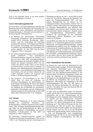 Drucksache 16/9901 - 26 - Deutscher Bundestag - 16. Wahlperiode
Auch in den folgenden Jahren ist mit nicht unerheb-
lichen Entschädigungen zu rechnen.
3.2.4.6. Informationsgesellschaft
Mit einer Reihe von Fördermaßnahmen unterstützt das
Bundesministerium für Wirtschaft und Technologie die
Anwendung der neuen Informations- und Kommuni-
kationstechnologien in Wirtschaft und Gesellschaft. Es
bestehen folgende Förderprogramme:
• Im Rahmen des Schwerpunkts "Entwicklung
konvergenter Informations- und Kommunikations-
technik (IKT)“ [bisherige Bezeichnung: „Multi-
media“] wird die Entwicklung und Erprobung
neuartiger IKT-basierter Technologien und -Dienste,
die ein starkes Anwendungs- und Transferpotenzial
im Hinblick auf mittelständische Unternehmen auf-
weisen, gefördert. Im Jahr 2009 sind für dieses
Programm 35 Mio. € vorgesehen.
• Ein weiterer Förderschwerpunkt ist das Leuchtturm-
projekt „THESEUS - Neue internetbasierte
Wissensinfrastrukturen (Internet der Dienste)“, mit
dem seit etwa Mitte 2007 anwendungsorientierte
Basistechnologien und technische Standards für das
Internet der nächsten Generation (Web 3.0) ent-
wickelt und erprobt werden sollen, um das Wissen
im Internet besser zu nutzen und zu verwerten. Im
Rahmen einer öffentlich-privaten Partnerschaft mit
Unternehmen, wissenschaftlichen Einrichtungen und
Universitäten wird sich der Bund während der auf
5 Jahre angelegten Laufzeit mit insgesamt rund
99 Mio. € an diesem Programm beteiligen.
• Das Programm „IT-Anwendungen in der Wirt-
schaft“ dient vor allem der Förderung von
e-Business-Anwendungen, der Bereitstellung von
hochwertigen Informationen für kleine und mittlere
Unternehmen, der Unterstützung von Unternehmen
zur Erhöhung der IT-Sicherheit bei informations-
technischen Anwendungen und der Förderung der
Digitalen Integration der Gesellschaft. Im Jahr 2009
stehen dafür insgesamt 20 Mio. € zur Verfügung.
3.2.5 Verkehr
Ein effizientes Verkehrsnetz ist in Zeiten steigender
Mobilität ein wesentlicher Wachstums- und
Wohlstandsfaktor. Verkehrsinvestitionen leisten darüber
hinaus einen wichtigen beschäftigungspolitischen Bei-
trag. Daher hat die Bundesregierung die Mittel zur
Finanzierung moderner, leistungsfähiger und umwelt-
freundlicher Verkehrssysteme im Jahr 2009 auf
insgesamt 22,1 Mrd. € aufgestockt.
Die klassischen Verkehrsinvestitionen wachsen im
Vergleich zur bisherigen Finanzplanung in 2009 um fast
1 Mrd. € auf. Hintergrund sind die Auswirkungen der
Mauthöhenverordnung, die zum 1. Januar 2009 in Kraft
treten soll. Sie sieht die Anpassung der Mautsätze auf-
grund des Wegekostengutachtens 2007 und eine
stärkere Mautspreizung vor, um Anreize zur An-
schaffung besonders emissionsarmer schwerer Lkw zu
schaffen. Letzteres führt jedoch im Finanzplanzeitraum
zu sinkenden Mauteinnahmen. Der anhaltend hohe
Finanzbedarf wird teilweise durch Zuwächse bei den
konventionellen Mitteln kompensiert. Dadurch stehen
im Finanzplanzeitraum durchschnittlich nahezu
10 Mrd. € für Investitionen in die klassischen
Verkehrsträger Schiene, Bundesfern- und -wasser-
straßen zur Verfügung.
Einschließlich der Mittel für die besonderen Verkehrs-
projekte (z. B. Satellitennavigationssystem GALILEO,
Wasserstoff- und Brennstoffzellentechnologie, Globale
Erdbeobachtung [GMES] sowie der Ausgaben für die
Verbesserung der Verkehrsverhältnisse in den Gemein-
den) kommen 2009 rd. 12 Mrd. € der Modernisierung
und Stärkung der Verkehrsinfrastruktur sowie Projekten
mit besonderer verkehrspolitischer Bedeutung zugute.
In den Jahren 2010 bis 2012 werden die Verkehrsin-
vestitionen weiterhin auf hohem Niveau gehalten.
3.2.5.1 Eisenbahnen des Bundes
Im Rahmen der ersten Stufe der Bahnreform im Jahr
1994 sind die Sondervermögen „Deutsche Bundesbahn“
und „Deutsche Reichsbahn“ unter dem Namen
„Bundeseisenbahnvermögen“ (BEV) zusammengeführt
worden. Aus dem Bundeseisenbahnvermögen ist die
Deutsche Bahn AG (DB AG) ausgegliedert worden. Ihr
wurde das Eigentum an den Bundesschienenwegen
übertragen (zu den Bundesleistungen an das BEV und
die DB AG vgl. Schaubild 6). Die zweite Stufe der
Bahnreform 1999 brachte die Aufspaltung in die fünf
Aktiengesellschaften DB Netz AG, DB Station &
Service AG, Railion Deutschland AG, DB Regio AG
und DB Fernverkehr AG unter dem Dach der DB AG
als Management-Holding.
14 Jahre nach der Bahnreform stehen der Schienen-
verkehr und die DB AG vor neuen Herausforderungen.
Insbesondere gilt es, die Voraussetzungen für die
Bewältigung der weiter steigenden Güterverkehrsströme
zu schaffen und das Verkehrssystem wirtschafts-
orientiert und zugleich umweltfreundlich weiterzu-
entwickeln. Vor diesem Hintergrund hat der Deutsche
Bundestag am 7. Mai 2008 die Weichen für eine Teil-
privatisierung der DB AG gestellt. Der integrierte
Konzern der DB AG bleibt erhalten und wird gesichert.
Privates Kapital wird mit 24,9 % an den Bereichen
Verkehr und Logistik beteiligt. Dafür werden der Güter-
, Fern- und Regionalverkehr sowie dazugehörende
Dienstleistungen der DB AG zu einer Gesellschaft (DB
Mobility Logistics) zusammengefasst. Die DB AG
 