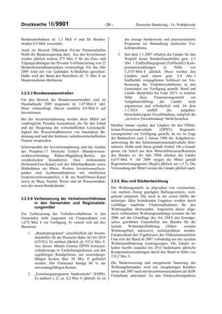 Drucksache 16/9901 - 28 - Deutscher Bundestag - 16. Wahlperiode
Bundesautobahnen rd. 1,1 Mrd. € und für Bundes-
straßen 0,9 Mrd. verwendet.
Auch im Bereich Öffentlich Private Partnerschaften
bleibt die Bundesregierung aktiv. Aus den Investitionen
werden jährlich weitere 275 Mio. € für die Zins- und
Tilgungszahlungen der Privaten Vorfinanzierung von 22
Bundesfernstraßenprojekten veranschlagt. Für das Jahr
2009 wird mit vier laufenden A-Modellen gerechnet.
Dafür wird der Bund den Betreibern rd. 71 Mio. € an
Mauteinnahmen überlassen.
3.2.5.3 Bundeswasserstraßen
Für den Bereich der Bundeswasserstraßen sind im
Haushaltsjahr 2009 insgesamt rd. 1,85 Mrd. € inkl.
Maut veranschlagt. Davon entfallen 0,9 Mrd. € auf
Investitionen.
Bei der Investitionsplanung werden diese Mittel auf
vordringliche Projekte konzentriert, die für den Erhalt
und die Steigerung der wirtschaftlichen Leistungsfä-
higkeit des Wasserstraßennetzes von besonderer Be-
deutung sind und den höchsten verkehrswirtschaftlichen
Nutzen versprechen.
Schwerpunkte der Investitionsplanung sind der Ausbau
des Projektes 17 Deutsche Einheit (Bundeswasser-
straßenverbindung Rühen-Magdeburg-Berlin), des
westdeutschen Kanalnetzes (hier insbesondere
Dortmund-Ems-Kanal) und des Mittellandkanals sowie
Maßnahmen am Rhein. Weitere Investitionsschwer-
punkte sind Ausbaumaßnahmen mit erheblichen
Ersatzinvestitionsanteilen, z. B. am Nord-Ostsee-Kanal
sowie an Main, Neckar, Weser und im Wasserstraßen-
netz der neuen Bundesländer.
3.2.5.4 Verbesserung der Verkehrsverhältnisse
in den Gemeinden und Regionalisie-
rungsmittel
Zur Verbesserung der Verkehrsverhältnisse in den
Gemeinden steht insgesamt ein Finanzrahmen von
1,672 Mrd. € zur Verfügung. Er verteilt sich auf drei
Bausteine:
1. „Bundesprogramm“ einschließlich der Investi-
tionshilfen für die Deutsche Bahn AG bis 2019
(GVFG). Es umfasst jährlich rd. 332,6 Mio. €.
Aus diesen Mitteln können ÖPNV-Schienen-
verkehrswege in Verdichtungsräumen und den
zugehörigen Randgebieten mit zuwendungs-
fähigen Kosten über 50 Mio. € gefördert
werden. Der Fördersatz beträgt 60 % der
zuwendungsfähigen Kosten.
2. „Forschungsprogramm Stadtverkehr“ (FOPS).
Es umfasst z. Z. ca. 4,2 Mio. € jährlich. Es ist
das einzige bundesweite und praxisorientierte
Programm zur Behandlung städtischer Ver-
kehrsprobleme.
3. Seit dem 1.1.2007 erhalten die Länder für den
Wegfall dieser Bundesfinanzhilfen gem. § 3
Abs. 1 Entflechtungsgesetz (EntflechtG) Kom-
pensationszahlungen in Höhe von
1,3355 Mrd. € jährlich. Diese werden den
Ländern nach einem gem. § 4 Abs. 3
EntflechtG vorgegebenen Schlüssel zur Ver-
besserung der Verkehrsverhältnisse in den
Gemeinden zur Verfügung gestellt. Bund und
Länder überprüfen bis Ende 2013, in welcher
Höhe diese Finanzierungsmittel zur
Aufgabenerfüllung der Länder noch
angemessen und erforderlich sind. Ab dem
1.1.2014 entfällt die aufgaben-
bereichsbezogene Zweckbindung; lediglich die
„investive Zweckbindung“ bleibt bestehen.
Darüber hinaus werden den Ländern für den Öffent-
lichen-Personennahverkehr (ÖPNV) Regionali-
sierungsmittel zur Verfügung gestellt, da sie im Zuge
der Bahnreform zum 1. Januar 1996 die Aufgabenver-
antwortung für den Schienenpersonennahverkehr über-
nahmen. Dafür steht ihnen gemäß Artikel 106 a Grund-
gesetz ein Anteil aus dem Mineralölsteueraufkommen
des Bundes zu. Im Jahr 2008 erhalten die Länder
6,675 Mrd. €. Ab 2009 steigen die Mittel gemäß
Regionalisierungsgesetz (RegG) jährlich um 1,5 %. Die
Verwendung der Mittel weisen die Länder jährlich nach.
3.2.6 Bau und Stadtentwicklung
Der Wohnungsmarkt ist abgesehen von vereinzelten,
von starkem Zuzug geprägten Ballungszentren, weit-
gehend entspannt. Die noch in der ersten Hälfte der
neunziger Jahre bestehenden Engpässe wurden durch
vielfältige staatliche Fördermaßnahmen für den
Wohnungsbau überwunden. Angesichts dieser allge-
mein verbesserten Wohnungsmarktlage konnten die bis
2006 auf der Grundlage des Art. 104 b des Grundge-
setzes gewährten Finanzhilfen des Bundes für die
soziale Wohnraumförderung (früher: sozialer
Wohnungsbau) sukzessive zurückgefahren werden.
Entsprechend den Ergebnissen der Föderalismusreform
I hat sich der Bund ab 2007 vollständig aus der sozialen
Wohnraumförderung zurückgezogen. Die Länder er-
halten hierfür zunächst bis 2013 bedeutsame jährliche
Kompensationszahlungen durch den Bund in Höhe von
518,2 Mio. €.
Die Modernisierung und energetische Sanierung des
Wohnungsbestandes wird mit zinsgünstigen Krediten
sowie seit 2007 auch mit Investitionszuschüssen der KfW
Förderbank unterstützt. Zu den Förderschwerpunkten
 