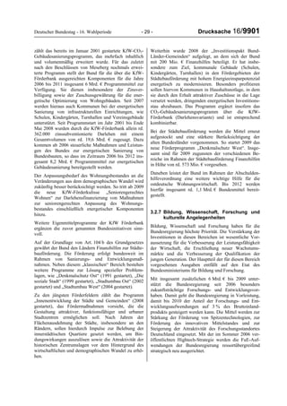 Deutscher Bundestag - 16. Wahlperiode - 29 - Drucksache 16/9901
zählt das bereits im Januar 2001 gestartete KfW-CO2-
Gebäudesanierungsprogramm, das mehrfach inhaltlich
und volumenmäßig erweitert wurde. Für das zuletzt
nach den Beschlüssen von Meseberg nochmals erwei-
terte Programm stellt der Bund für die über die KfW-
Förderbank ausgereichten Komponenten für die Jahre
2006 bis 2011 insgesamt 6 Mrd. € Programmmittel zur
Verfügung. Sie dienen insbesondere der Zinsver-
billigung sowie der Zuschussgewährung für die ener-
getische Optimierung von Wohngebäuden. Seit 2007
werden hieraus auch Kommunen bei der energetischen
Sanierung von infrastrukturellen Einrichtungen, wie
Schulen, Kindergärten, Turnhallen und Vereinsgebäude
unterstützt. Seit Programmstart im Jahr 2001 bis Ende
Mai 2008 wurden durch die KfW-Förderbank allein rd.
362.000 zinssubventionierte Darlehen mit einem
Gesamtvolumen von rd. 19,6 Mrd. € zugesagt. Dazu
kommen ab 2006 steuerliche Maßnahmen und Leistun-
gen des Bundes zur energetischen Sanierung von
Bundesbauten, so dass im Zeitraum 2006 bis 2012 ins-
gesamt 8,2 Mrd. € Programmmittel zur energetischen
Gebäudesanierung bereitgestellt werden.
Der Anpassungsbedarf des Wohnungsbestandes an die
Veränderungen aus dem demographischen Wandel wird
zukünftig besser berücksichtigt werden. So tritt ab 2009
die neue KfW-Förderkulisse „Seniorengerechtes
Wohnen“ zur Darlehensfinanzierung von Maßnahmen
zur seniorengerechten Anpassung des Wohnungs-
bestandes einschließlich energetischer Komponenten
hinzu.
Weitere Eigenmittelprogramme der KfW Förderbank
ergänzen die zuvor genannten Bundesinitiativen sinn-
voll.
Auf der Grundlage von Art. 104 b des Grundgesetzes
gewährt der Bund den Ländern Finanzhilfen zur Städte-
bauförderung. Die Förderung erfolgt bundesweit im
Rahmen von Sanierungs- und Entwicklungsmaß-
nahmen. Neben diesem „klassischen“ Bereich bestehen
weitere Programme zur Lösung spezieller Problem-
lagen, wie „Denkmalschutz Ost“ (1991 gestartet), „Die
soziale Stadt“ (1999 gestartet), „Stadtumbau Ost“ (2002
gestartet) und „Stadtumbau West“ (2004 gestartet).
Zu den jüngsten Förderfeldern zählt das Programm
„Innenentwicklung der Städte und Gemeinden“ (2008
gestartet), das Fördermaßnahmen vorsieht, die die
Gestaltung attraktiver, funktionsfähiger und urbaner
Stadtzentren ermöglichen soll. Nach Jahren der
Flächenausdehnung der Städte, insbesondere an den
Rändern, sollen hierdurch Impulse zur Belebung der
innerstädtischen Quartiere gesetzt werden, um Bin-
dungswirkungen auszulösen sowie die Attraktivität der
historischen Zentrumslagen vor dem Hintergrund des
wirtschaftlichen und demographischen Wandel zu erhö-
hen.
Weiterhin wurde 2008 der „Investitionspakt Bund-
Länder-Gemeinden“ aufgelegt, an dem sich der Bund
mit 200 Mio. € Finanzhilfen beteiligt. Er hat insbe-
sondere zum Ziel, kommunale Gebäude (Schulen,
Kindergärten, Turnhallen) in den Fördergebieten der
Städtebauförderung mit hohem Energieeinsparpotenzial
energetisch zu modernisieren. Besonders profitieren
sollen hiervon Kommunen in Haushaltsnotlage, in dem
sie durch den Erhalt attraktiver Zuschüsse in die Lage
versetzt werden, dringenden energetischen Investitions-
stau abzubauen. Das Programm ergänzt insofern das
CO2-Gebäudesanierungsprogramm über die KfW-
Förderbank (Darlehensvariante) und ist entsprechend
kombinierbar.
Bei der Städtebauförderung werden die Mittel erneut
aufgestockt und eine stärkere Berücksichtigung der
alten Bundesländer vorgenommen. So startet 2009 das
neue Förderprogramm „Denkmalschutz West“. Insge-
samt sind für 2009 zugunsten der verschiedenen Be-
reiche im Rahmen der Städtebauförderung Finanzhilfen
in Höhe von rd. 573 Mio. € vorgesehen.
Daneben leistet der Bund im Rahmen der Altschulden-
hilfeverordnung eine weitere wichtige Hilfe für die
ostdeutsche Wohnungswirtschaft. Bis 2012 werden
hierfür insgesamt rd. 1,1 Mrd. € Bundesmittel bereit-
gestellt.
3.2.7 Bildung, Wissenschaft, Forschung und
kulturelle Angelegenheiten
Bildung, Wissenschaft und Forschung haben für die
Bundesregierung höchste Priorität. Die Verstärkung der
Investitionen in diesen Bereichen ist wesentliche Vor-
aussetzung für die Verbesserung der Leistungsfähigkeit
der Wirtschaft, die Erschließung neuer Wachstums-
märkte und die Verbesserung der Qualifikation der
jungen Generation. Der Hauptteil der für diesen Bereich
vorgesehenen Ausgaben entfällt auf den Etat des
Bundesministeriums für Bildung und Forschung.
Mit insgesamt zusätzlichen 6 Mrd. € bis 2009 unter-
stützt die Bundesregierung seit 2006 besonders
zukunftsträchtige Forschungs- und Entwicklungsvor-
haben. Damit geht die Bundesregierung in Vorleistung,
damit bis 2010 der Anteil der Forschungs- und Ent-
wicklungsaufwendungen auf 3 % des Bruttoinland-
produkts gesteigert werden kann. Die Mittel werden zur
Stärkung der Förderung von Spitzentechnologien, zur
Förderung des innovativen Mittelstandes und zur
Steigerung der Attraktivität des Forschungsstandortes
Deutschland eingesetzt. Mit der im Sommer 2006 ver-
öffentlichten Hightech-Strategie werden die FuE-Auf-
wendungen der Bundesregierung ressortübergreifend
strategisch neu ausgerichtet.
 