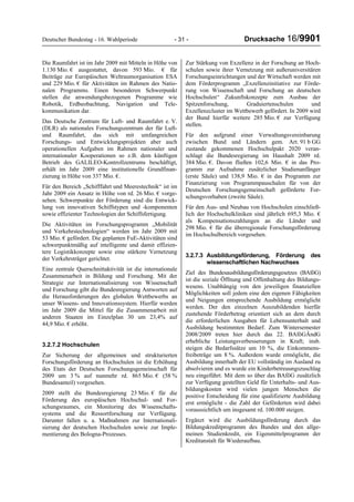 Deutscher Bundestag - 16. Wahlperiode - 31 - Drucksache 16/9901
Die Raumfahrt ist im Jahr 2009 mit Mitteln in Höhe von
1.130 Mio. € ausgestattet, davon 593 Mio. € für
Beiträge zur Europäischen Weltraumorganisation ESA
und 229 Mio. € für Aktivitäten im Rahmen des Natio-
nalen Programms. Einen besonderen Schwerpunkt
stellen die anwendungsbezogenen Programme wie
Robotik, Erdbeobachtung, Navigation und Tele-
kommunikation dar.
Das Deutsche Zentrum für Luft- und Raumfahrt e. V.
(DLR) als nationales Forschungszentrum der für Luft-
und Raumfahrt, das sich mit umfangreichen
Forschungs- und Entwicklungsprojekten aber auch
operationellen Aufgaben im Rahmen nationaler und
internationaler Kooperationen so z.B. dem künftigen
Betrieb des GALILEO-Kontrollzentrums beschäftigt,
erhält im Jahr 2009 eine institutionelle Grundfinan-
zierung in Höhe von 337 Mio. €.
Für den Bereich „Schifffahrt und Meerestechnik“ ist im
Jahr 2009 ein Ansatz in Höhe von rd. 26 Mio. € vorge-
sehen. Schwerpunkte der Förderung sind die Entwick-
lung von innovativen Schiffstypen und -komponenten
sowie effizienter Technologien der Schiffsfertigung.
Die Aktivitäten im Forschungsprogramm „Mobilität
und Verkehrstechnologien“ werden im Jahr 2009 mit
53 Mio. € gefördert. Die geplanten FuE-Aktivitäten sind
schwerpunktmäßig auf intelligente und damit effizien-
tere Logistikkonzepte sowie eine stärkere Vernetzung
der Verkehrsträger gerichtet.
Eine zentrale Querschnittaktivität ist die internationale
Zusammenarbeit in Bildung und Forschung. Mit der
Strategie zur Internationalisierung von Wissenschaft
und Forschung gibt die Bundesregierung Antworten auf
die Herausforderungen des globalen Wettbewerbs an
unser Wissens- und Innovationssystem. Hierfür werden
im Jahr 2009 die Mittel für die Zusammenarbeit mit
anderen Staaten im Einzelplan 30 um 23,4% auf
44,9 Mio. € erhöht.
3.2.7.2 Hochschulen
Zur Sicherung der allgemeinen und strukturierten
Forschungsförderung an Hochschulen ist die Erhöhung
des Etats der Deutschen Forschungsgemeinschaft für
2009 um 3 % auf nunmehr rd. 865 Mio. € (58 %
Bundesanteil) vorgesehen.
2009 stellt die Bundesregierung 23 Mio. € für die
Förderung des europäischen Hochschul- und For-
schungsraumes, ein Monitoring des Wissenschafts-
systems und die Ressortforschung zur Verfügung.
Darunter fallen u. a. Maßnahmen zur Internationali-
sierung der deutschen Hochschulen sowie zur Imple-
mentierung des Bologna-Prozesses.
Zur Stärkung von Exzellenz in der Forschung an Hoch-
schulen sowie ihrer Vernetzung mit außeruniversitären
Forschungseinrichtungen und der Wirtschaft werden mit
dem Förderprogramm „Exzellenzinitiative zur Förde-
rung von Wissenschaft und Forschung an deutschen
Hochschulen“ Zukunftskonzepte zum Ausbau der
Spitzenforschung, Graduiertenschulen und
Exzellenzcluster im Wettbewerb gefördert. In 2009 wird
der Bund hierfür weitere 285 Mio. € zur Verfügung
stellen.
Für den aufgrund einer Verwaltungsvereinbarung
zwischen Bund und Ländern gem. Art. 91 b GG
zustande gekommenen Hochschulpakt 2020 veran-
schlagt die Bundesregierung im Haushalt 2009 rd.
384 Mio. €. Davon fließen 102,6 Mio. € in das Pro-
gramm zur Aufnahme zusätzlicher Studienanfänger
(erste Säule) und 138,9 Mio. € in das Programm zur
Finanzierung von Programmpauschalen für von der
Deutschen Forschungsgemeinschaft geförderte For-
schungsvorhaben (zweite Säule).
Für den Aus- und Neubau von Hochschulen einschließ-
lich der Hochschulkliniken sind jährlich 695,3 Mio. €
als Kompensationszahlungen an die Länder und
298 Mio. € für die überregionale Forschungsförderung
im Hochschulbereich vorgesehen.
3.2.7.3 Ausbildungsförderung, Förderung des
wissenschaftlichen Nachwuchses
Ziel des Bundesausbildungsförderungsgesetzes (BAföG)
ist die soziale Öffnung und Offenhaltung des Bildungs-
wesens. Unabhängig von den jeweiligen finanziellen
Möglichkeiten soll jedem eine den eigenen Fähigkeiten
und Neigungen entsprechende Ausbildung ermöglicht
werden. Der den einzelnen Auszubildenden hierfür
zustehende Förderbetrag orientiert sich an dem durch
die erforderlichen Ausgaben für Lebensunterhalt und
Ausbildung bestimmten Bedarf. Zum Wintersemester
2008/2009 treten hier durch das 22. BAföGÄndG
erhebliche Leistungsverbesserungen in Kraft; insb.
steigen die Bedarfssätze um 10 %, die Einkommens-
freibeträge um 8 %. Außerdem wurde ermöglicht, die
Ausbildung innerhalb der EU vollständig im Ausland zu
absolvieren und es wurde ein Kinderbetreuungszuschlag
neu eingeführt. Mit dem so über das BAföG zusätzlich
zur Verfügung gestellten Geld für Unterhalts- und Aus-
bildungskosten wird vielen jungen Menschen die
positive Entscheidung für eine qualifizierte Ausbildung
erst ermöglicht - die Zahl der Geförderten wird dabei
voraussichtlich um insgesamt rd. 100.000 steigen.
Ergänzt wird die Ausbildungsförderung durch das
Bildungskreditprogramm des Bundes und den allge-
meinen Studienkredit, ein Eigenmittelprogramm der
Kreditanstalt für Wiederaufbau.
 