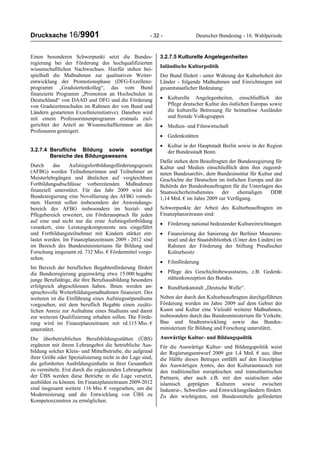 Drucksache 16/9901 - 32 - Deutscher Bundestag - 16. Wahlperiode
Einen besonderen Schwerpunkt setzt die Bundes-
regierung bei der Förderung des hochqualifizierten
wissenschaftlichen Nachwuchses. Hierfür stehen bei-
spielhaft die Maßnahmen zur qualitativen Weiter-
entwicklung der Promotionsphase (DFG-Exzellenz-
programm „Graduiertenkolleg“, das vom Bund
finanzierte Programm „Promotion an Hochschulen in
Deutschland“ von DAAD und DFG und die Förderung
von Graduiertenschulen im Rahmen der von Bund und
Ländern gestarteten Exzellenzinitiative). Daneben wird
mit einem Professorinnenprogramm erstmals ziel-
gerichtet der Anteil an Wissenschaftlerinnen an den
Professuren gesteigert.
3.2.7.4 Berufliche Bildung sowie sonstige
Bereiche des Bildungswesens
Durch das Aufstiegsfortbildungsförderungsgesetz
(AFBG) werden Teilnehmerinnen und Teilnehmer an
Meisterlehrgängen und ähnlichen auf vergleichbare
Fortbildungsabschlüsse vorbereitenden Maßnahmen
finanziell unterstützt. Für das Jahr 2009 wird die
Bundesregierung eine Novellierung des AFBG vorneh-
men. Hiermit sollen insbesondere der Anwendungs-
bereich des AFBG insbesondere im Sozial- und
Pflegebereich erweitert, ein Förderanspruch für jeden
auf eine und nicht nur die erste Aufstiegsfortbildung
verankert, eine Leistungskomponente neu eingeführt
und Fortbildungsteilnehmer mit Kindern stärker ent-
lastet werden. Im Finanzplanzeitraum 2009 - 2012 sind
im Bereich des Bundesministeriums für Bildung und
Forschung insgesamt rd. 732 Mio. € Fördermittel vorge-
sehen.
Im Bereich der beruflichen Begabtenförderung fördert
die Bundesregierung gegenwärtig etwa 15.000 begabte
junge Berufstätige, die ihre Berufsausbildung besonders
erfolgreich abgeschlossen haben. Ihnen werden an-
spruchsvolle Weiterbildungsmaßnahmen finanziert. Des
weiteren ist die Einführung eines Aufstiegsstipendiums
vorgesehen, mit dem beruflich Begabte einen zusätz-
lichen Anreiz zur Aufnahme eines Studiums und damit
zur weiteren Qualifizierung erhalten sollen. Die Förde-
rung wird im Finanzplanzeitraum mit rd.115 Mio. €
unterstützt.
Die überbetrieblichen Berufsbildungsstätten (ÜBS)
ergänzen mit ihrem Lehrangebot die betriebliche Aus-
bildung solcher Klein- und Mittelbetriebe, die aufgrund
ihrer Größe oder Spezialisierung nicht in der Lage sind,
die geforderten Ausbildungsinhalte in ihrer Gesamtheit
zu vermitteln. Erst durch die ergänzenden Lehrangebote
der ÜBS werden diese Betriebe in die Lage versetzt,
ausbilden zu können. Im Finanzplanzeitraum 2009-2012
sind insgesamt weitere 116 Mio. € vorgesehen, um die
Modernisierung und die Entwicklung von ÜBS zu
Kompetenzzentren zu ermöglichen.
3.2.7.5 Kulturelle Angelegenheiten
Inländische Kulturpolitik
Der Bund fördert - unter Wahrung der Kulturhoheit der
Länder - folgende Maßnahmen und Einrichtungen mit
gesamtstaatlicher Bedeutung:
• Kulturelle Angelegenheiten, einschließlich der
Pflege deutscher Kultur des östlichen Europas sowie
die kulturelle Betreuung für heimatlose Ausländer
und fremde Volksgruppen
• Medien- und Filmwirtschaft
• Gedenkstätten
• Kultur in der Hauptstadt Berlin sowie in der Region
der Bundesstadt Bonn.
Dafür stehen dem Beauftragten der Bundesregierung für
Kultur und Medien einschließlich dem ihm zugeord-
neten Bundesarchiv, dem Bundesinstitut für Kultur und
Geschichte der Deutschen im östlichen Europa und der
Behörde der Bundesbeauftragten für die Unterlagen des
Staatssicherheitsdienstes der ehemaligen DDR
1,14 Mrd. € im Jahre 2009 zur Verfügung.
Schwerpunkte der Arbeit des Kulturbeauftragten im
Finanzplanzeitraum sind:
• Förderung national bedeutender Kultureinrichtungen
• Finanzierung der Sanierung der Berliner Museums-
insel und der Staatsbibliothek (Unter den Linden) im
Rahmen der Förderung der Stiftung Preußischer
Kulturbesitz
• Filmförderung
• Pflege des Geschichtsbewusstseins, z.B. Gedenk-
stättenkonzeption des Bundes.
• Rundfunkanstalt „Deutsche Welle“.
Neben der durch den Kulturbeauftragten durchgeführten
Förderung werden im Jahre 2009 auf dem Gebiet der
Kunst und Kultur eine Vielzahl weiterer Maßnahmen,
insbesondere durch das Bundesministerium für Verkehr,
Bau und Stadtentwicklung sowie das Bundes-
ministerium für Bildung und Forschung unterstützt..
Auswärtige Kultur- und Bildungspolitik
Für die Auswärtige Kultur- und Bildungspolitik weist
der Regierungsentwurf 2009 gut 1,4 Mrd. € aus; über
die Hälfte dieses Betrages entfällt auf den Einzelplan
des Auswärtigen Amtes, das den Kulturaustausch mit
den traditionellen europäischen und transatlantischen
Partnern, aber auch z.B. mit den asiatischen oder
islamisch geprägten Kulturen sowie zwischen
Industrie-, Schwellen- und Entwicklungsländern fördert.
Zu den wichtigsten, mit Bundesmitteln geförderten
 