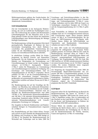 Deutscher Bundestag - 16. Wahlperiode - 33 - Drucksache 16/9901
Mittlerorganisationen gehören das Goethe-Institut, die
Alexander von Humboldt-Stiftung und der Deutsche
Akademische Austauschdienst.
3.2.8 Umweltschutz
Ziel der Umweltpolitik ist die ökologische Moderni-
sierung, die sich am Leitbild der Nachhaltigkeit orien-
tiert. Die Verbesserung der sozialen und ökonomischen
Lebensbedingungen für alle Menschen muss in Ein-
klang gebracht werden mit dem Schutz der natürlichen
Lebensgrundlagen unter Berücksichtigung der Belange
künftiger Generationen.
Die Bundesregierung verfolgt die genannten Ziele durch
gesetzgeberische Regelungen im Rahmen der kon-
kurrierenden Gesetzgebung bzw. durch Rahmen-
vorschriften. Die grundsätzliche Verantwortung der
Länder für die Durchführung und Finanzierung der
Gesetze im Umweltbereich bleibt davon unberührt.
In erheblichem Umfange werden Mittel für Förder-
programme im Bereich Umwelt- und Naturschutz
bereitgestellt. Für die Förderung von Investitionen im
Rahmen von Pilotprojekten zur Verminderung von
Umweltbelastungen im Inland werden im Finanzplan-
zeitraum rd. 112 Mio. € bereitgestellt. Weitere
13 Mio. € stehen für Pilotprojekte zur Verminderung
von Umweltbelastungen im Ausland zur Verfügung. Für
Forschungs- und Entwicklungsvorhaben sind im
Finanzplanzeitraum rd. 841 Mio. € vorgesehen. Davon
entfallen 535 Mio. € auf die Forschungsförderung im
Bereich der erneuerbaren Energien. Naturschutz-
großprojekte mit gesamtstaatlich-repräsentativer Bedeu-
tung werden weiterhin auf hohem Niveau mit 65 Mio. €
gefördert.
Die Bundesregierung hat auf der Grundlage der Be-
schlüsse von Meseberg eine umfassende Klimaschutz-
initiative ergriffen, die aus Einnahmen aus der Veräuße-
rung von Emissionszertifikaten finanziert wird. Im
Haushalt des Bundesumweltministeriums sind dafür
120 Mio. € für internationale Klimaschutzmaßnahmen
und 340 Mio. € für nationale Klimaschutzmaßnahmen
veranschlagt. Zusätzlich stehen 100 Mio. € für sonstige
nationale Klimaschutzmaßnahmen (z.B. Umwelt-
pilotprojekte, Forschung) zur Verfügung.
Die Ausgaben im Bereich Strahlenschutz und Reaktor-
sicherheit betragen im Finanzplanzeitraum insgesamt
rd. 1,5 Mrd. €.
Die Projektförderung auf dem Gebiet Klima, Energie
und Umwelt aus dem Haushalt des Bundesministeriums
für Bildung und Forschung im Jahre 2009 beträgt rd.
352 Mio. €. Im Haushalt des Bundesministeriums für
Wirtschaft und Technologie sind im Jahre 2009 für
Forschungs- und Entwicklungsvorhaben in den Be-
reichen rationelle Energieverwendung sowie Umwand-
lungs- und Verbrennungstechnik 115 Mio. € veran-
schlagt. Außerdem wird im Jahre 2009 der Export von
Technologien erneuerbarer Energien mit 15,5 Mio. €
und die Energieeinsparberatung mit 31,5 Mio. € geför-
dert.
Auch Finanzhilfen im Rahmen der Gemeinschafts-
aufgaben nach Art. 91 a Grundgesetz kommen teilweise
dem Umweltschutz zugute. Hinzu kommen jährlich
weitere 10 Mio. € an Umweltschutzkrediten, die der
Bund aus ERP-Programmen zur Verfügung stellt.
Darüber hinaus fördert die KfW-Förderbank aus
Eigenmitteln und Bundesmitteln Umweltschutz-
vorhaben mit rund 2,5 Mrd. € jährlich.
Im Jahre 2001 wurde ein CO2-Gebäudesanierungs-
programm für selbstgenutzte und vermietete Wohn-
gebäude gestartet. Im Zeitraum 2006 bis 2011 stellt die
Bundesregierung insgesamt allein rd. 6 Mrd. € Pro-
grammmittel für unter „Energieeffizientes Bauen und
Sanieren“ zusammengefasste KfW-Programme zur
Verfügung. Seit Programmbeginn 2001 bis Ende Mai
2008 sind hier rd. 362.000 zinssubventionierte Darlehen
mit einem Gesamtvolumen von rd. 19,6 Mrd. € zugesagt
worden. Für weitere Förderteile treten insgesamt
Bundesleistungen von 2,2 Mrd. € hinzu.
Zur Steigerung der Energieeffizienz wurde 2008 der
Investitionspakt Bund-Länder-Gemeinden mit ins-
gesamt 200 Mio. € Programmmitteln gestartet. Er hat
insbesondere zum Ziel, kommunale Gebäude (Schulen,
Kindergärten, Turnhallen) mit hohem Energieein-
sparpotenzial energetisch zu modernisieren. Das
Programm ergänzt das CO2-Gebäudesanierungs-
programm über die KfW- Förderbank.
3.2.9 Sport
Insgesamt stehen für die Sportförderung im Bereich des
Bundesministeriums des Innern rd. 130 Mio. € zur
Verfügung. Gegenüber 2008 konnte der Ansatz um rd.
3 Mio. € angehoben werden. Dies ist insbesondere auf
den Zuschuss an das Land Berlin in Höhe von 2 Mio. €
für das Kunst- und Kulturprogramm im Rahmen der
Leichtathletik WM 2009 zurückzuführen.
Weitere Mittel, die mittelbar oder unmittelbar der
Förderung des Sports dienen, sind u. a. im Bereich des
Bundesministeriums der Verteidigung (rd. 55 Mio. €)
und des Bundesministeriums für Familie, Senioren,
Frauen und Jugend (rd. 5,9 Mio. €) veranschlagt.
 