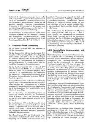 Drucksache 16/9901 - 34 - Deutscher Bundestag - 16. Wahlperiode
Im Bereich des Bundesministeriums des Innern werden
auch das Institut für Angewandte Trainingswissenschaft
(IAT) und das Institut für Forschung und Entwicklung
von Sportgeräten (FES) unterstützt. Wegen der not-
wendigen optimalen Umsetzung wissenschaftlicher
Erkenntnisse in die Trainingspraxis der Athleten sowie
zur Entwicklung und Optimierung von Sportgeräten ist
diese Förderung von besonderer Bedeutung.
Das Bundesinstitut für Sportwissenschaft (BISp), dessen
Aufgabenschwerpunkt bei der Initiierung, Förderung
und Koordinierung sportwissenschaftlicher Projekte
sowie dem Transfer der Forschungsergebnisse in die
Praxis liegt, erhält im Jahre 2009 rd. 5,5 Mio. €.
3.2.10 Innere Sicherheit, Zuwanderung
Für die Innere Sicherheit sind 2009 insgesamt rd.
3,8 Mrd. € vorgesehen.
Für die Bundespolizei sieht der Haushaltsansatz 2009
Ausgaben in Höhe von rd. 2,395 Mrd. € vor. Gegenüber
dem Ansatz des Jahres 2008 ist dies eine Steigerung um
rd. 208 Mio. €. Die Aufwüchse dienen insbesondere zur
Realisierung der Neuorganisation der Bundespolizei
und für Aufwendungen für Auslandseinsätze sowie den
verstärkten Einsatzes von Dokumentenberatern.
Für das Bundeskriminalamt sieht der Haushalt 2009
einen Ansatz von rd. 386 Mio. € vor. Gegenüber dem
Ansatz des Jahres 2008 ist dies eine Steigerung um rd.
25,5 Mio. €. Die zusätzlichen Mittel sind insbesondere
zur Stärkung der Gefahrenabwehrkompetenzen bei der
Bekämpfung des internationalen Terrorismus (BKA G -
Novelle) vorgesehen.
Bund und Länder werden ein bundesweit einheitliches
digitales Sprech- und Datenfunksystem für alle inländi-
schen Behörden und Organisationen mit Sicherheits-
aufgaben (BOS) errichten und betreiben. Der Bund hat
hierfür im Haushaltsjahr 2009 Mittel in Höhe von rd.
402 Mio. € veranschlagt.
Für die Ausstattung der Bereitschaftspolizeien der
Länder mit modernen Führungs- und Einsatzmitteln
stehen in 2009 rd. 15 Mio. € zur Verfügung. Bezogen
auf das Soll 2008 bedeutet dies eine Steigerung um rd.
1,5 Mio. €.
Der Haushaltsansatz 2009 des Bundesamtes für Sicher-
heit in der Informationstechnik beläuft sich auf rd.
64 Mio. €. Gegenüber dem Ansatz des Jahres 2008 ist
dies ein Anstieg um rd. 3,9 Mio. €, der im Wesentlichen
zur Verbesserung der Abwehr potenzieller Bedrohungen
im Bereich Kryptographie dient.
Der Haushaltsansatz 2009 der Bundesanstalt Tech-
nisches Hilfswerk beläuft sich auf rd. 174 Mio. €. Die
Steigerung von rd. 39 Mio. € ist insbesondere auf die
zusätzliche Veranschlagung aufgrund der Tarif- und
Besoldungsrunde und die Einführung des Einheitlichen
Liegenschaftsmanagements zurückzuführen. Darüber
hinaus ist für 2009 hervorzuheben, dass für die Aus-
und Fortbildung 6,5 Mio. € etatisiert sind (Soll 2008:
6 Mio. €) und auch der ehrenamtliche Bereich gestärkt
werden konnte.
Der Haushaltsansatz des Bundesamtes für Migration
und Flüchtlinge (BAMF) 2009 steigt um 14,8 Mio. €
auf rd. 336 Mio. € an. Abgesehen von den zusätzlichen
Mitteln für die Umsetzung der Tarif- und Besoldungs-
erhöhungen und für die Einführung des Einheitlichen
Liegenschaftsmanagements stehen dem BAMF für die
Projektförderung im Bereich Integration 2 Mio. € und
für die Förderung internationaler Projektarbeit 1 Mio. €
zusätzlich zur Verfügung.
3.2.11 Wirtschaftliche Zusammenarbeit und
Entwicklung
Die Bundesregierung unterstützt im Rahmen ihrer Ent-
wicklungspolitik aktiv die Entwicklung und Umsetzung
der neuen globalen Partnerschaft zwischen Industrie-,
Entwicklungs- und Transformationsländern. Dabei
versteht sie Entwicklungspolitik als internationale
Gemeinschaftsaufgabe und will dazu beitragen, die
weltweite Armut zu mindern, Frieden zu sichern bzw.
zu stiften, die Globalisierung gerecht zu gestalten,
Demokratie und Menschenrechte voranzubringen und
natürliche Lebensgrundlagen zu bewahren. Frieden,
Sicherheit, Gerechtigkeit und Wohlstand in der einen
Welt bedingen sich gegenseitig und hängen in zuneh-
mendem Maße von einer sozial gerechten und ökolo-
gisch tragfähigen und damit nachhaltigen Globali-
sierung ab.
Zur Erreichung der entwicklungspolitischen Ziele finan-
ziert, koordiniert bzw. fördert das Bundesministerium
für wirtschaftliche Zusammenarbeit und Entwicklung
(BMZ) die Finanzielle und Technische Zusammenarbeit
mit den Kooperationsländern, die Entwicklungs-
zusammenarbeit zivilgesellschaftlicher Träger (Kirchen,
politische Stiftungen, Nichtregierungsorganisationen)
sowie die deutsche Beteiligung an den multilateralen
Entwicklungsbanken und -fonds, an Einrichtungen der
VN und anderen internationalen Organisationen.
Gleichfalls finden Kooperationen mit privatwirt-
schaftlichen Akteuren (Public Private Partnerships)
statt.
Deutschland ist - in absoluten Zahlen gemessen - mit
geschätzten rd. 12,3 Mrd. US-$ (8,96 Mrd. €) in 2007
bei den öffentlichen Leistungen an Entwicklungsländer
(ODA) die zweitgrößte Gebernation im Kreise der G7-
Staaten. Auch gemessen am Bruttonationaleinkommen
liegt Deutschland mit seinen Leistungen für die
 