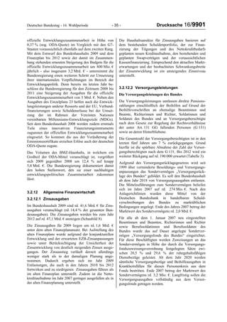 Deutscher Bundestag - 16. Wahlperiode - 35 - Drucksache 16/9901
offizielle Entwicklungszusammenarbeit in Höhe von
0,37 % (sog. ODA-Quote) im Vergleich mit den G7-
Staaten voraussichtlich ebenfalls auf dem zweiten Rang.
Mit dem Entwurf des Bundeshaushalts 2009 und dem
Finanzplan bis 2012 sowie der damit im Zusammen-
hang stehenden erneuten Steigerung des Budgets für die
offizielle Entwicklungszusammenarbeit um 800 Mio. €
jährlich - also insgesamt 3,2 Mrd. € - unternimmt die
Bundesregierung einen weiteren Schritt zur Umsetzung
ihrer internationalen Verpflichtungen im Bereich der
Entwicklungspolitik. Denn bereits im letzten Jahr be-
schloss die Bundesregierung für den Zeitraum 2008 bis
2011 eine Steigerung der Ausgaben für die offizielle
Entwicklungszusammenarbeit von 3 Mrd. €. Neben den
Ausgaben des Einzelplans 23 helfen auch die Entwick-
lungsleistungen anderer Ressorts und der EU, Verbund-
finanzierungen sowie Schuldenerlasse bei der Umset-
zung der im Rahmen der Vereinten Nationen
vereinbarten Millenniums-Entwicklungsziele (MDGs).
Seit dem Bundeshaushalt 2008 werden zudem erstmals
Teile eines innovativen Finanzierungsinstruments
zugunsten der offiziellen Entwicklungszusammenarbeit
eingesetzt. So kommen die aus der Veräußerung der
Emissionszertifikate erzielten Erlöse auch der deutschen
ODA-Quote zugute.
Das Volumen des BMZ-Haushalts, in welchem ein
Großteil der ODA-Mittel veranschlagt ist, vergrößert
sich 2009 gegenüber 2008 um 12,4 % auf knapp
5,8 Mrd. €. Die Bundesregierung dokumentiert damit
den hohen Stellenwert, den sie einer nachhaltigen
entwicklungspolitischen Zusammenarbeit zukommen
lässt.
3.2.12 Allgemeine Finanzwirtschaft
3.2.12.1 Zinsausgaben
Im Bundeshaushalt 2009 sind rd. 41,6 Mrd. € für Zins-
ausgaben veranschlagt (rd. 14,4 % der gesamten Bun-
desausgaben). Die Zinsausgaben werden bis zum Jahr
2012 auf rd. 47,1 Mrd. € ansteigen (Schaubild 8).
Die Zinsausgaben für 2009 liegen um rd. 1,6 Mrd. €
unter dem alten Finanzplanansatz. Bei Aufstellung des
alten Finanzplans wurde aufgrund der konjunkturellen
Entwicklung und der erwarteten EZB-Zinsanpassungen
sowie unter Berücksichtigung der Unsicherheit der
Zinsentwicklung von deutlich steigenden Zinsen ausge-
gangen. Der Zinsanstieg verläuft derzeit allerdings
weniger stark als in der damaligen Planung ange-
nommen. Dadurch ergeben sich im Jahr 2009
Entlastungen, die auch in den Jahren 2010 bis 2012
fortwirken und zu niedrigeren Zinsausgaben führen als
im alten Finanzplan unterstellt. Zudem ist die Netto-
kreditaufnahme im Jahr 2007 geringer ausgefallen als in
der alten Finanzplanung unterstellt.
Die Haushaltsansätze für Zinsausgaben basieren auf
dem bestehenden Schuldenportfolio, der zur Finan-
zierung der Tilgungen und des Nettokreditbedarfs
geplanten neuen Kreditaufnahme, den bestehenden und
geplanten Swapverträgen und der voraussichtlichen
Kassenfinanzierung. Entsprechend den aktuellen Markt-
erwartungen und der beobachteten Schwankungsbreite
der Zinsentwicklung ist ein ansteigendes Zinsniveau
unterstellt.
3.2.12.2 Versorgungsleistungen
Die Versorgungsleistungen des Bundes
Die Versorgungsleistungen umfassen direkte Pensions-
zahlungen einschließlich der Beihilfen auf Grund der
Beihilfevorschriften an ehemalige Beamtinnen und
Beamte, Richterinnen und Richter, Soldatinnen und
Soldaten des Bundes und an Versorgungsberechtigte
nach dem Gesetz zur Regelung der Rechtsverhältnisse
der unter Art. 131 GG fallenden Personen (G 131)
sowie an deren Hinterbliebene.
Die Gesamtzahl der Versorgungsberechtigten ist in den
letzten fünf Jahren um 7 % zurückgegangen. Grund
hierfür ist die spürbare Abnahme der Zahl der Versor-
gungsberechtigten nach dem G 131. Bis 2012 wird ein
weiterer Rückgang auf rd. 190.000 erwartet (Tabelle 3).
Aufgrund des Versorgungsrücklagegesetzes wird seit
1999 über verminderte Besoldungs- und Versorgungs-
anpassungen das Sondervermögen „Versorgungsrück-
lage des Bundes“ gebildet. Es soll den Bundeshaushalt
ab dem Jahr 2018 von Versorgungsausgaben entlasten.
Die Mittelzuführungen zum Sondervermögen beliefen
sich im Jahre 2007 auf rd. 274 Mio. €. Nach den
Anlagerichtlinien wurden diese Mittel von der
Deutschen Bundesbank in handelbaren Schuld-
verschreibungen des Bundes zu marktüblichen
Bedingungen angelegt. Ende des Jahres 2007 betrug der
Marktwert des Sondervermögens rd. 2,0 Mrd. €.
Für alle ab dem 1. Januar 2007 neu eingestellten
Beamtinnen und Beamten, Richterinnen und Richter
sowie Berufssoldatinnen und Berufssoldaten des
Bundes wurde das auf Dauer angelegte Sonderver-
mögen „Versorgungsfonds des Bundes“ eingerichtet.
Für diese Beschäftigten werden Zuweisungen an das
Sondervermögen in Höhe der durch die Versorgungs-
fondszuweisungsverordnung festgelegten Sätze zwi-
schen 20,5 % und 29,6 % der ruhegehaltsfähigen
Dienstbezüge geleistet. Ab dem Jahr 2020 werden
sämtliche Versorgungsbezüge und Beihilfeausgaben in
Krankheitsfällen für diesen Personenkreis aus dem
Fonds bestritten. Ende 2007 betrug der Marktwert des
Sondervermögens rd. 3,2 Mio. €. Langfristig sollen die
Versorgungsausgaben vollständig aus dem Versor-
gungsfonds getragen werden.
 
