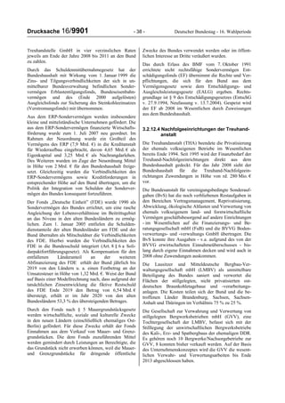 Drucksache 16/9901 - 38 - Deutscher Bundestag - 16. Wahlperiode
Treuhandstelle GmbH in vier verzinslichen Raten
jeweils am Ende der Jahre 2008 bis 2011 an den Bund
zu zahlen.
Durch das Schuldenmitübernahmegesetz hat der
Bundeshaushalt mit Wirkung vom 1. Januar 1999 die
Zins- und Tilgungsverbindlichkeiten der sich in un-
mittelbarer Bundesverwaltung befindlichen Sonder-
vermögen Erblastentilgungsfonds, Bundeseisenbahn-
vermögen und des (Ende 2000 aufgelösten)
Ausgleichsfonds zur Sicherung des Steinkohleeinsatzes
(Verstromungsfonds) mit übernommen.
Aus dem ERP-Sondervermögen werden insbesondere
kleine und mittelständische Unternehmen gefördert. Die
aus dem ERP-Sondervermögen finanzierte Wirtschafts-
förderung wurde zum 1. Juli 2007 neu geordnet. Im
Rahmen der Neuordnung wurde ein Großteil des
Vermögens des ERP (7,9 Mrd. €) in die Kreditanstalt
für Wiederaufbau eingebracht, davon 4,65 Mrd. € als
Eigenkapital und 3,25 Mrd. € als Nachrangdarlehen.
Des Weiteren wurden im Zuge der Neuordnung Mittel
in Höhe von 2 Mrd. € für den Bundeshaushalt freige-
setzt. Gleichzeitig wurden die Verbindlichkeiten des
ERP-Sondervermögens sowie Kreditforderungen in
entsprechender Höhe auf den Bund übertragen, um die
Politik der Integration von Schulden der Sonderver-
mögen des Bundes konsequent fortzuführen.
Der Fonds „Deutsche Einheit” (FDE) wurde 1990 als
Sondervermögen des Bundes errichtet, um eine rasche
Angleichung der Lebensverhältnisse im Beitrittsgebiet
an das Niveau in den alten Bundesländern zu ermög-
lichen. Zum 1. Januar 2005 entfielen die Schulden-
dienstanteile der alten Bundesländer am FDE und der
Bund übernahm als Mitschuldner die Verbindlichkeiten
des FDE. Hierbei wurden die Verbindlichkeiten des
FDE in die Bundesschuld integriert (Art. 8 § 6 a Soli-
darpaktfortführungsgesetz). Als Kompensation für den
entfallenen Länderanteil an der weiteren
Abfinanzierung des FDE erhält der Bund jährlich bis
2019 von den Ländern u. a. einen Festbetrag an der
Umsatzsteuer in Höhe von 1,32 Mrd. €. Weist der Bund
auf Basis einer Modellrechnung nach, dass aufgrund der
tatsächlichen Zinsentwicklung die fiktive Restschuld
des FDE Ende 2019 den Betrag von 6,54 Mrd. €
übersteigt, erhält er im Jahr 2020 von den alten
Bundesländern 53,3 % des übersteigenden Betrages.
Durch den Fonds nach § 5 Mauergrundstücksgesetz
werden wirtschaftliche, soziale und kulturelle Zwecke
in den neuen Ländern (einschließlich ehemaliges Ost-
Berlin) gefördert. Für diese Zwecke erhält der Fonds
Einnahmen aus dem Verkauf von Mauer- und Grenz-
grundstücken. Die dem Fonds zuzuführenden Mittel
werden gemindert durch Leistungen an Berechtigte, die
das Grundstück nicht erwerben können, weil die Mauer-
und Grenzgrundstücke für dringende öffentliche
Zwecke des Bundes verwendet werden oder im öffent-
lichen Interesse an Dritte veräußert wurden.
Das durch Erlass des BMF vom 7. Oktober 1991
errichtete nicht rechtsfähige Sondervermögen Ent-
schädigungsfonds (EF) übernimmt die Rechte und Ver-
pflichtungen, die sich für den Bund aus dem
Vermögensgesetz sowie dem Entschädigungs- und
Ausgleichsleistungsgesetz (EALG) ergeben. Rechts-
grundlage ist § 9 des Entschädigungsgesetzes (EntschG
v. 27.9.1994, Neufassung v. 13.7.2004). Gespeist wird
der EF ab 2008 im Wesentlichen durch Zuweisungen
aus dem Bundeshaushalt.
3.2.12.4 Nachfolgeeinrichtungen der Treuhand-
anstalt
Die Treuhandanstalt (THA) beendete die Privatisierung
der ehemals volkseigenen Betriebe im Wesentlichen
bereits Ende 1994. Seit 1995 wird der Finanzbedarf der
Treuhand-Nachfolgeeinrichtungen direkt aus dem
Bundeshaushalt gedeckt. Für das Jahr 2008 sieht der
Bundeshaushalt für die Treuhand-Nachfolgeein-
richtungen Zuwendungen in Höhe von rd. 280 Mio. €
vor.
Die Bundesanstalt für vereinigungsbedingte Sonderauf-
gaben (BvS) hat die noch verbliebenen Restaufgaben in
den Bereichen Vertragsmanagement, Reprivatisierung,
Abwicklung, ökologische Altlasten und Verwertung von
ehemals volkseigenem land- und forstwirtschaftliche
Vermögen geschäftsbesorgend auf andere Einrichtungen
- im Wesentlichen auf die Finanzierungs- und Be-
ratungsgesellschaft mbH (FuB) und die BVVG Boden-
verwertungs- und -verwaltungs GmbH übertragen. Die
BvS konnte ihre Ausgaben - v.a. aufgrund des von der
BVVG erwirtschafteten Einnahmeüberschusses - bis-
lang durch eigene Einnahmen decken und wird auch in
2008 ohne Zuwendungen auskommen.
Die Lausitzer und Mitteldeutsche Bergbau-Ver-
waltungsgesellschaft mbH (LMBV) als unmittelbare
Beteiligung des Bundes saniert und verwertet die
Flächen der stillgelegten, nicht privatisierten ost-
deutschen Braunkohletagebaue und -verarbeitungs-
anlagen. Die Kosten teilen sich der Bund und die be-
troffenen Länder Brandenburg, Sachsen, Sachsen-
Anhalt und Thüringen im Verhältnis 75 % zu 25 %.
Die Gesellschaft zur Verwahrung und Verwertung von
stillgelegten Bergwerksbetrieben mbH (GVV), eine
Tochtergesellschaft der LMBV, befasst sich mit der
Stilllegung der unwirtschaftlichen Bergwerksbetriebe
des Kali-, Erz- und Spatbergbaus der ehemaligen DDR.
Es gehören noch 10 Bergwerke/Nachsorgebetriebe zur
GVV, 8 konnten bisher verkauft werden. Auf der Basis
des Unternehmenskonzeptes wird die GVV die wesent-
lichen Verwahr- und Verwertungsarbeiten bis Ende
2013 abgeschlossen haben.
 
