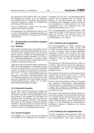 Deutscher Bundestag - 16. Wahlperiode - 39 - Drucksache 16/9901
Die Energiewerke Nord GmbH (EWN), eine unmittel-
bare Beteiligung des Bundes, ist mit der Stilllegung,
dem Rückbau und der notwendigen Entsorgung der
anfallenden radioaktiven Abfälle der Kernkraftwerke
Greifswald und Rheinsberg betraut.
Alle drei Gesellschaften - LMBV, GVV und EWN -
erhalten Zuwendungen des Bundes.
Die bundeseigene TLG IMMOBILIEN GmbH hat sich
zu einem leistungsstarken Immobilienunternehmen in
Ostdeutschland entwickelt. Es ist geplant, die TLG 2008
zu privatisieren.
3.3 Die konsumtiven und investiven Ausgaben
des Bundes
3.3.1 Überblick
Die Ausgaben des Bundes lassen sich mit Blick auf ihre
Wirkung auf gesamtwirtschaftliche Abläufe in konsum-
tive und investive Ausgaben gliedern. Der bei weitem
größere Anteil der Ausgaben des Bundeshaushaltes ist
den konsumtiven Ausgaben zuzuordnen. In § 10 Abs. 3
Nr. 2 Haushaltsgrundsätzegesetz ist geregelt, welche
Ausgaben zu den Investitionen zu zählen und welche als
konsumtive Ausgaben anzusehen sind.
Außer durch eigene Investitionsausgaben unterstützt der
Bund die Investitionstätigkeit in erheblichem Umfang
auch auf der Einnahmenseite, z. B. durch Einnahmen-
verzichte im Rahmen der steuerlichen Investitionsför-
derung und im Rahmen von Zuweisungen an die Län-
der, z. B. aus dem Mineralölsteueraufkommen
zugunsten des öffentlichen Personennahverkehrs nach
§ 5 Regionalisierungsgesetz oder infolge der Umwid-
mung der Finanzhilfen an die neuen Länder nach dem
Investitionsförderungsgesetz Aufbau Ost in Sonder-
bedarfs-Bundesergänzungszuweisungen.
3.3.2 Konsumtive Ausgaben
Im Jahr 2009 werden die konsumtiven Ausgaben des
Bundes (ohne sonstige Vermögensübertragungen) mit
262,2 Mrd. € etwa 90,9 % der Gesamtausgaben ausma-
chen (Tabelle 4). Die Ausgaben für Zuweisungen und
Zuschüsse (ohne Investitionen) sowie für Zinsen be-
laufen sich auf insgesamt 213,4 Mrd. €. Die Ausgaben
für Personal und den laufenden Sachaufwand betragen
48,8 Mrd. €. Insgesamt konnte der Anteil der Personal-
ausgaben an den Gesamtausgaben seit dem Jahr 1970
von 16,4 % auf 9,6 % im Jahr 2009 reduziert werden.
3.3.3 Investive Ausgaben
Nach Maßgabe von § 10 des Gesetzes zur Förderung
der Stabilität und des Wachstums der Wirtschaft in
Verbindung mit § 50 Abs. 5 des Haushaltsgrundsätze-
gesetzes wird im Folgenden näher auf Volumen und
Struktur der Investitionsausgaben des Bundes im
Finanzplanzeitraum eingegangen. Einerseits lassen sich
die Investitionen in Sachinvestitionen und Finan-
zierungshilfen (vgl. 3.3.3.1), andererseits nach Auf-
gabenbereichen gliedern (vgl. 3.3.3.2).
Die Investitionsausgaben des Bundeshaushalts 2009
liegen mit 25,9 Mrd. € leicht über dem Soll des Vor-
jahres von 24,7 Mrd. €. Sie stabilisieren sich in den
Folgejahren 2010 bis 2012 auf einem Niveau von
durchschnittlich rd. 25 ½ Mrd. €.
3.3.3.1 Aufteilung nach Ausgabearten
Die Finanzierungshilfen des Bundes zugunsten von
Investitionsvorhaben Dritter werden im Jahr 2009
18,1 Mrd. € betragen (Tabelle 5) und in den Folgejahren
in etwa auf diesem Niveau bleiben (jahresdurch-
schnittlich 17,2 Mrd. € 2010 bis 2012). Die Finan-
zierungshilfen teilen sich auf in Hilfen für den öffent-
lichen Bereich, hier auf Länder und Gemeinden (2009:
5,0 Mrd. €), sowie auf sonstige Bereiche (2009:
13,1 Mrd. €).
Der Bund tätigt in 2009 Sachinvestitionen in Höhe von
7,8 Mrd. €. Dieses Niveau wird in den Folgejahren in
etwa beibehalten. Von den Sachinvestitionen entfallen
durchschnittlich fast 80 % auf Baumaßnahmen
(Tabellen 4 und 5).
Die Ausgaben für den Erwerb von beweglichen Sachen
bewegen sich auf einem Niveau von rd. 1,1 Mrd. €
jährlich, während die Ausgaben für den Erwerb von
unbeweglichen Sachen bei 530 Mio. € liegen.
Nicht zu den Sachinvestitionen gehören die Ausgaben
für militärische Beschaffungen, Materialerhaltung,
Wehrforschung und -entwicklung sowie für militärische
Anlagen. Diese Ausgaben der Obergruppe 55 betragen
im Mittel über den Planungszeitraum 2009 bis 2012 rd.
10 ½ Mrd. € pro Jahr.
Die eigenen Sachinvestitionen des Bundes machen nur
einen relativ geringen Teil der öffentlichen Investitionen
aus. Vielmehr liegt das Schwergewicht bei den Finan-
zierungshilfen zugunsten von Investitionsvorhaben
Dritter. Allerdings tragen auch die Kreditinstitute des
Bundes (z. B. die Kreditanstalt für Wiederaufbau) in
erheblichem Umfang zu öffentlichen und privaten
Investitionen bei.
3.3.3.2 Aufteilung nach Aufgabenbereichen
Von den vorgesehenen Sachinvestitionen in Höhe von
7,8 Mrd. € entfallen mit rd. 6,2 Mrd. € etwa 80 % auf
den Verkehrsbereich. Auch unter Einschluss der
 