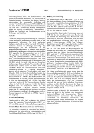 Drucksache 16/9901 - 40 - Deutscher Bundestag - 16. Wahlperiode
Finanzierungshilfen bildet der Verkehrsbereich das
größte Investitionsfeld des Bundes. Die Investitionen in
Bundesfernstraßen, Eisenbahnen des Bundes, Bundes-
wasserstraßen, den kommunalen Straßenbau und
sonstige Verkehrsbereiche machen 2009 rd. 12,1 Mrd. €
aus, rund 46,9 % des gesamten Investitionsvolumens
von 25,9 Mrd. € (Tabelle 6). Weitere Schwerpunkte
bilden die Bereiche wirtschaftliche Zusammenarbeit,
Bildung und Forschung, und Gewährleistungen sowie
Wohnungs- und Städtebau.
Verkehr
Durch eine entsprechende Vereinbarung im Koalitions-
vertrag wurden die Verkehrsinvestitionen schon in der
Vergangenheit aufgestockt. Der stetig wachsende
Verkehrsbedarf und das stärker werdende Wirtschafts-
wachstum machen es allerdings notwendig, die
Anstrengungen bei den Investitionen in die
Verkehrsinfrastruktur weiter zu erhöhen. Daher wurden
die klassischen Verkehrsinvestitionen insgesamt im Jahr
2009 gegenüber den Planungsansätzen um rd. 1 Mrd.
€ € angehoben. Einschließlich der Mittel zur Verbes-
serung der Verkehrsverhältnisse der Gemeinden nach
dem Gemeindeverkehrsfinanzierungsgesetz und dem
Entflechtungsgesetz belaufen sich die Investitionen im
Jahr 2008 auf rd. 12,0 Mrd. €. Für die drei klassischen
Verkehrsträger Schiene, Straße, Wasserstraße und den
Kombinierten Verkehr stehen im Jahre 2009 rund
10,2 Mrd. € bereit. Im Finanzplanzeitraum sind dafür
jahresdurchschnittlich rd. 9,9 Mrd. € vorgesehen.
Verteilt auf die einzelnen Verkehrsträger ergibt sich
folgendes Bild: Im Bundesfernstraßenbau beträgt das
Investitionsvolumen in den Jahren 2009 bis 2012
durchschnittlich rd. 5,0 Mrd. €. Für die Eisenbahnen des
Bundes konnten im gleichen Zeitraum Investitionsmittel
in Höhe von durchschnittlich rd. 3,9 Mrd. € pro Jahr
vorgesehen werden, für die Wasserstraßen des Bundes
sollen rd. 0,88 Mrd. € eingesetzt werden. In diesen
Angaben sind die zusätzlichen Mittel aus der
streckenbezogenen LKW-Maut enthalten. Darüber
hinaus sind im Finanzplanzeitraum die Mittel nach dem
Entflechtungsgesetz und nach dem Gemeindeverkehrs-
finanzierungsgesetz auf jährlich rd. 1,7 Mrd. € gesetz-
lich festgelegt.
Wirtschaftsförderung
Daneben sind im Jahre 2009 im Rahmen der Verbes-
serung der regionalen Wirtschaftsstruktur (GRW) rd.
624 Mio. € für regionale Fördermaßnahmen vorgesehen.
Wirtschaftliche Zusammenarbeit und Entwicklung
Die investiven Ausgaben im Einzelplan des Bundes-
ministeriums für wirtschaftliche Zusammenarbeit und
Entwicklung (BMZ) liegen 2009 bei rund 4,6 Mrd. €.
Bildung und Forschung
Auf der Grundlage von Art. 143 c Abs. 1 GG n. F. stellt
der Bund den Ländern für den Ausbau und Neubau von
Hochschulen einschließlich Hochschulkliniken ab 2007
jährlich knapp 700 Mio. € zur Verfügung. Daneben
stellt der Bund jährlich knapp 300 Mio. € für über-
regionale Fördermaßnahmen im Hochschulbereich nach
Art. 91b Abs. 1 GG n. F. bereit.
Entsprechend der Bund-Länder-Vereinbarung gem. Art.
91 b GG über die Exzellenzinitiative des Bundes und
der Länder zur Förderung von Wissenschaft und
Forschung an deutschen Hochschulen stellt der Bund
zur projektbezogenen Förderung 1,425 Mrd. € (ent-
spricht 75 %) von insgesamt 1,9 Mrd. € zur Verfügung.
Den übrigen Anteil zu 25% tragen die Länder. Im Jahr
2009 werden 285 Mio. € vom Bund bereit gestellt.
Am 14. Juni 2007 haben die Regierungschefs des
Bundes und der Länder der Verwaltungsvereinbarung
zwischen Bund und Ländern über den Hochschulpakt
2020 nach Art. 91 b GG einstimmig zugestimmt. Die
Vereinbarung enthält ein Programm zur Aufnahme
zusätzlicher Studienanfänger (erste Säule) sowie ein
Programm zur Finanzierung von Programmpauschalen
für von der Deutschen Forschungsgemeinschaft (DFG)
geförderte Forschungsvorhaben (zweite Säule). Der
Hochschulpakt ist bis zum Jahr 2020 konzipiert; die
Vereinbarung gilt zunächst für eine erste Programm-
phase vom 01. Januar 2007 bis 31. Dezember 2010.
Die Länder verpflichten sich mit der ersten Säule des
Hochschulpaktes zunächst bis 2010 zur Aufnahme von
insgesamt 91.370 zusätzlichen Studienanfängern gegen-
über dem Basisjahr 2005. Der Bund stellt hierfür rund
565 Mio. € bis 2010 zur Verfügung. Mit der zweiten
Säule des Hochschulpaktes wird eine Programm-
pauschale für von der DFG geförderte Forschungs-
vorhaben gewährt. Hierfür übernimmt der Bund bis
2010 eine 100-prozentige Finanzierung in Höhe von
insgesamt rund 703 Mio. €.
Daneben werden im Bereich der institutionellen För-
derung mit dem Ziel des Ausbaus einer international
wettbewerbsfähigen und leistungsstarken Wissen-
schaftsinfrastruktur insbesondere die Max-Planck-
Gesellschaft, die Fraunhofer Gesellschaft, die
Helmholtz-Zentren sowie Einrichtungen der Blauen
Liste durch erhebliche Finanzmittel für investive Maß-
nahmen gefördert.
 