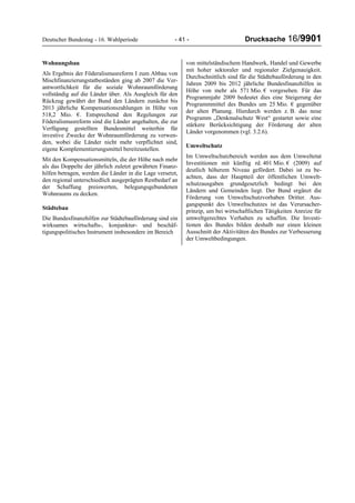 Deutscher Bundestag - 16. Wahlperiode - 41 - Drucksache 16/9901
Wohnungsbau
Als Ergebnis der Föderalismusreform I zum Abbau von
Mischfinanzierungstatbeständen ging ab 2007 die Ver-
antwortlichkeit für die soziale Wohnraumförderung
vollständig auf die Länder über. Als Ausgleich für den
Rückzug gewährt der Bund den Ländern zunächst bis
2013 jährliche Kompensationszahlungen in Höhe von
518,2 Mio. €. Entsprechend den Regelungen zur
Föderalismusreform sind die Länder angehalten, die zur
Verfügung gestellten Bundesmittel weiterhin für
investive Zwecke der Wohnraumförderung zu verwen-
den, wobei die Länder nicht mehr verpflichtet sind,
eigene Komplementierungsmittel bereitzustellen.
Mit den Kompensationsmitteln, die der Höhe nach mehr
als das Doppelte der jährlich zuletzt gewährten Finanz-
hilfen betragen, werden die Länder in die Lage versetzt,
den regional unterschiedlich ausgeprägten Restbedarf an
der Schaffung preiswerten, belegungsgebundenen
Wohnraums zu decken.
Städtebau
Die Bundesfinanzhilfen zur Städtebauförderung sind ein
wirksames wirtschafts-, konjunktur- und beschäf-
tigungspolitisches Instrument insbesondere im Bereich
von mittelständischem Handwerk, Handel und Gewerbe
mit hoher sektoraler und regionaler Zielgenauigkeit.
Durchschnittlich sind für die Städtebauförderung in den
Jahren 2009 bis 2012 jährliche Bundesfinanzhilfen in
Höhe von mehr als 571 Mio. € vorgesehen. Für das
Programmjahr 2009 bedeutet dies eine Steigerung der
Programmmittel des Bundes um 25 Mio. € gegenüber
der alten Planung. Hierdurch werden z. B. das neue
Programm „Denkmalschutz West“ gestartet sowie eine
stärkere Berücksichtigung der Förderung der alten
Länder vorgenommen (vgl. 3.2.6).
Umweltschutz
Im Umweltschutzbereich werden aus dem Umweltetat
Investitionen mit künftig rd. 401 Mio. € (2009) auf
deutlich höherem Niveau gefördert. Dabei ist zu be-
achten, dass der Hauptteil der öffentlichen Umwelt-
schutzausgaben grundgesetzlich bedingt bei den
Ländern und Gemeinden liegt. Der Bund ergänzt die
Förderung von Umweltschutzvorhaben Dritter. Aus-
gangspunkt des Umweltschutzes ist das Verursacher-
prinzip, um bei wirtschaftlichen Tätigkeiten Anreize für
umweltgerechtes Verhalten zu schaffen. Die Investi-
tionen des Bundes bilden deshalb nur einen kleinen
Ausschnitt der Aktivitäten des Bundes zur Verbesserung
der Umweltbedingungen.
 