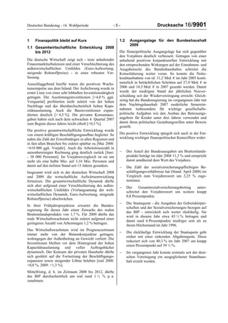 Deutscher Bundestag - 16. Wahlperiode - 5 - Drucksache 16/9901
1 Finanzpolitik bleibt auf Kurs
1.1 Gesamtwirtschaftliche Entwicklung 2008
bis 2012
Die deutsche Wirtschaft zeigt sich - trotz anhaltender
Finanzmarktturbulenzen und einer Verschlechterung des
außenwirtschaftlichen Umfeldes (Euro-Aufwertung,
steigende Rohstoffpreise) - in einer robusten Ver-
fassung.
Ausschlaggebend hierfür waren die positiven Wachs-
tumsimpulse aus dem Inland. Der Aufschwung wurde in
erster Linie von einer sehr lebhaften Investitionstätigkeit
getragen. Die Ausrüstungsinvestitionen [+4,0 % ggü.
Vorquartal] profitierten nicht zuletzt von der hohen
Nachfrage und der überdurchschnittlich hohen Kapa-
zitätsauslastung. Auch die Bauinvestitionen expan-
dierten deutlich [+ 4,5 %]. Die privaten Konsumaus-
gaben haben sich nach dem schwachen 4. Quartal 2007
zum Beginn dieses Jahres leicht erholt [+0,3 %].
Die positive gesamtwirtschaftliche Entwicklung wurde
von einem kräftigen Beschäftigungsaufbau begleitet. So
nahm die Zahl der Erwerbstätigen in allen Regionen und
in fast allen Branchen bis zuletzt spürbar zu [Mai 2008:
+618 000 ggü. Vorjahr]. Auch die Arbeitslosenzahl in
saisonbereinigter Rechnung ging deutlich zurück [Juni:
- 38 000 Personen]. Im Vorjahresvergleich ist sie um
mehr als eine halbe Mio. auf 3,16 Mio. Personen und
damit auf den tiefsten Stand seit 15 Jahren gesunken.
Insgesamt wird sich in der deutschen Wirtschaft 2008
und 2009 die wirtschaftliche Aufwärtsentwicklung
fortsetzen. Die gesamtwirtschaftliche Dynamik dürfte
sich aber aufgrund einer Verschlechterung des außen-
wirtschaftlichen Umfeldes (Verlangsamung der welt-
wirtschaftlichen Dynamik, Euro-Aufwertung, steigende
Rohstoffpreise) abschwächen.
In ihrer Frühjahrsprojektion erwartet die Bundes-
regierung für dieses Jahr einen Zuwachs des realen
Bruttoinlandsprodukts von 1,7 %. Für 2009 dürfte das
reale Wirtschaftswachstum nicht zuletzt aufgrund einer
geringeren Anzahl von Arbeitstagen 1,2 % betragen.
Das Wirtschaftswachstum wird im Prognosezeitraum
immer mehr von der Binnenkonjunktur getragen,
wohingegen der Außenbeitrag an Gewicht verliert. Die
Investitionen bleiben vor dem Hintergrund der hohen
Kapazitätsauslastung und voller Auftragsbücher
dynamisch. Der Konsum der privaten Haushalte dürfte
sich gestützt auf die Fortsetzung der Beschäftigungs-
expansion sowie steigender Löhne beleben [real 2008:
+0,8 %, 2009: +1,3 %].
Mittelfristig, d. h. im Zeitraum 2008 bis 2012, dürfte
das BIP durchschnittlich um real rund 1 ½ % p. a.
zunehmen.
1.2 Ausgangslage für den Bundeshaushalt
2009
Die finanzpolitische Ausgangslage hat sich gegenüber
den Vorjahren deutlich verbessert. Getragen von einer
anhaltend positiven konjunkturellen Entwicklung mit
den entsprechenden Wirkungen auf der Einnahmen- und
Ausgabenseite des Bundeshaushaltes schreitet die
Konsolidierung weiter voran. So konnte die Netto-
kreditaufnahme von rd. 31,2 Mrd. € im Jahr 2005 konti-
nuierlich in beträchtlichen Schritten auf 27,9 Mrd. € in
2006 und 14,3 Mrd. € in 2007 gesenkt werden. Damit
wurde der niedrigste Stand der jährlichen Neuver-
schuldung seit der Wiedervereinigung erreicht. Gleich-
zeitig hat die Bundesregierung im vergangenen Jahr mit
dem Nachtragshaushalt 2007 zusätzliche Steuerein-
nahmen insbesondere für wichtige gesellschafts-
politische Aufgaben wie den Ausbau des Betreuungs-
angebots für Kinder unter drei Jahren verwendet und
damit ihren politischen Gestaltungswillen unter Beweis
gestellt.
Die positive Entwicklung spiegelt sich auch in der Ent-
wicklung wichtiger finanzpolitischer Kennziffern wider:
− Der Anteil der Bundesausgaben am Bruttoinlands-
produkt beträgt im Jahr 2008 11,3 % und entspricht
damit annähernd dem Wert des Vorjahres.
− Die Zahl der sozialversicherungspflichtigen Be-
schäftigungsverhältnisse hat (Stand: April 2008) im
Vergleich zum Vorjahreswert um 2,25 % zuge-
nommen.
− Der Gesamtsozialversicherungsbeitrag unter-
schreitet den Vorjahreswert um weitere knapp
0,8 Prozentpunkte.
− Die Staatsquote - die Ausgaben der Gebietskörper-
schaften und der Sozialversicherungen bezogen auf
das BIP - entwickelt sich weiter rückläufig. Sie
wird in diesem Jahr etwa 43 ½ % betragen und
damit rund 6 Prozentpunkte niedriger sein als zu
ihrem Höchststand im Jahr 1996.
− Die rückläufige Entwicklung der Staatsquote geht
einher mit einer sinkenden Abgabenquote. Diese
reduziert sich von 40,3 % im Jahr 2007 um knapp
einen Prozentpunkt auf 39 ½ %.
− Im vergangenen Jahr konnte erstmals seit der deut-
schen Vereinigung ein ausgeglichener Staatshaus-
halt erzielt werden.
 