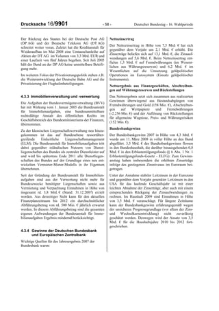 Drucksache 16/9901 - 58 - Deutscher Bundestag - 16. Wahlperiode
Der Rückzug des Staates bei der Deutsche Post AG
(DP AG) und der Deutsche Telekom AG (DT AG)
schreitet weiter voran. Zuletzt hat die Kreditanstalt für
Wiederaufbau im Mai 2008 eine Umtauschanleihe auf
Aktien der DT AG im Volumen von 3,3 Mrd. EUR und
einer Laufzeit von fünf Jahren begeben. Seit Juli 2005
hält der Bund an der DP AG keine unmittelbare Beteili-
gung mehr.
Im weiteren Fokus der Privatisierungspolitik stehen z.B.
die Weiterentwicklung der Deutsche Bahn AG und die
Privatisierung der Flughafenbeteiligungen.
4.3.3 Immobilienverwaltung und -verwertung
Die Aufgaben der Bundesvermögensverwaltung (BVV)
hat mit Wirkung vom 1. Januar 2005 die Bundesanstalt
für Immobilienaufgaben, eine bundesunmittelbare
rechtsfähige Anstalt des öffentlichen Rechts im
Geschäftsbereich des Bundesministeriums der Finanzen,
übernommen.
Zu der klassischen Liegenschaftsverwaltung neu hinzu-
gekommen ist das auf Bundesebene ressortüber-
greifende Einheitliche Liegenschaftsmanagement
(ELM). Die Bundesanstalt für Immobilienaufgaben tritt
dabei gegenüber inländischen Nutzern von Dienst-
liegenschaften des Bundes als zentraler Dienstleister auf
und wird bis spätestens Ende 2011 alle Dienstliegen-
schaften des Bundes auf der Grundlage eines neu ent-
wickelten Vermieter-Mieter-Modells in ihr Eigentum
übernehmen.
Seit der Gründung der Bundesanstalt für Immobilien-
aufgaben sind aus der Verwertung nicht mehr für
Bundeszwecke benötigter Liegenschaften sowie aus
Vermietung und Verpachtung Einnahmen in Höhe von
insgesamt rd. 3,8 Mrd. € (Stand: 31.12.2007) erzielt
worden. Aus derzeitiger Sicht kann für den aktuellen
Finanzplanzeitraum bis 2012 ein durchschnittlicher
Abführungsbetrag von rd. 500 Mio. € jährlich erwartet
werden. In diesem Abführungsbetrag sind die gesamten
eigenen Aufwendungen der Bundesanstalt für Immo-
bilienaufgaben Ergebnis mindernd berücksichtigt.
4.3.4 Gewinne der Deutschen Bundesbank
und Europäischen Zentralbank
Wichtige Quellen für das Jahresergebnis 2007 der
Bundesbank waren:
Nettozinsertrag
Der Nettozinsertrag in Höhe von 7,5 Mrd. € hat sich
gegenüber dem Vorjahr um 2,1 Mrd. € erhöht. Die
Zinserträge beliefen sich auf 13,1 Mrd. €, die Zinsauf-
wendungen auf 5,6 Mrd. €. Beim Nettozinsertrag ent-
fielen 1,3 Mrd. € auf Fremdwährungen (im Wesent-
lichen aus Währungsreserven) und 6,2 Mrd. € im
Wesentlichen auf die Umsetzung geldpolitischer
Operationen im Eurosystem (Einsatz geldpolitischer
Instrumente).
Nettoergebnis aus Finanzgeschäften, Abschreibun-
gen auf Währungsreserven und Rückstellungen
Das Nettoergebnis setzt sich zusammen aus realisierten
Gewinnen überwiegend aus Bestandsabgängen von
Fremdwährungen und Gold (158 Mio. €), Abschreibun-
gen auf Wertpapiere und Fremdwährungen
(-2.256 Mio. €) und der Auflösung von Rückstellungen
für allgemeine Wagnisse, Preis- und Währungsrisiken
(152 Mio. €).
Bundesbankgewinn
Der Bundesbankgewinn 2007 in Höhe von 4,3 Mrd. €
wurde am 11. März 2008 in voller Höhe an den Bund
abgeführt. 3,5 Mrd. € des Bundesbankgewinns flossen
in den Bundeshaushalt, die darüber hinausgehenden 0,8
Mrd. € in den Erblastentilgungsfonds (§ 6 Abs. 1 Nr. 1
Erblastentilgungsfonds-Gesetz - ELFG). Zum Gewinn-
anstieg haben insbesondere die erhöhten Zinserträge
infolge des gestiegenen Zinsniveaus im Euroraum bei-
getragen.
Unter der Annahme stabiler Leitzinsen in der Eurozone
und gegenüber dem Vorjahr gesenkter Leitzinsen in den
USA für das laufende Geschäftsjahr ist mit einer
leichten Abnahme der Zinserträge, aber auch mit einem
entsprechenden Rückgang der Zinsaufwendungen zu
rechnen. Im Haushalt 2009 sind Einnahmen in Höhe
von 3,5 Mrd. € veranschlagt. Für längere Zeiträume
kann der Bundesbankgewinn erfahrungsgemäß wegen
der unsicheren Prognosegrundlage (vor allem der Zins-
und Wechselkursentwicklung) nicht zuverlässig
geschätzt werden. Deswegen wird der Ansatz von 3,5
Mrd. € für die Haushaltsjahre 2010 bis 2012 fort-
geschrieben.
 