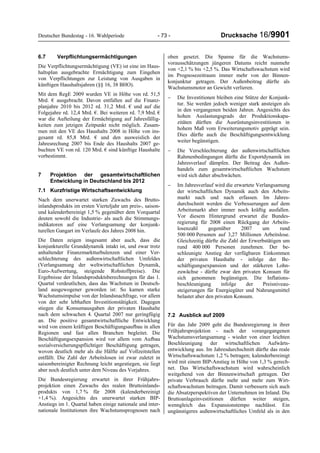 Deutscher Bundestag - 16. Wahlperiode - 73 - Drucksache 16/9901
6.7 Verpflichtungsermächtigungen
Die Verpflichtungsermächtigung (VE) ist eine im Haus-
haltsplan ausgebrachte Ermächtigung zum Eingehen
von Verpflichtungen zur Leistung von Ausgaben in
künftigen Haushaltsjahren (§§ 16, 38 BHO).
Mit dem RegE 2009 wurden VE in Höhe von rd. 51,5
Mrd. € ausgebracht. Davon entfallen auf die Finanz-
planjahre 2010 bis 2012 rd. 31,2 Mrd. € und auf die
Folgejahre rd. 12,4 Mrd. €. Bei weiteren rd. 7,9 Mrd. €
war die Aufteilung der Ermächtigung auf Jahresfällig-
keiten zum jetzigen Zeitpunkt nicht möglich. Zusam-
men mit den VE des Haushalts 2008 in Höhe von ins-
gesamt rd. 85,8 Mrd. € und den ausweislich der
Jahresrechung 2007 bis Ende des Haushalts 2007 ge-
buchten VE von rd. 120 Mrd. € sind künftige Haushalte
vorbestimmt.
7 Projektion der gesamtwirtschaftlichen
Entwicklung in Deutschland bis 2012
7.1 Kurzfristige Wirtschaftsentwicklung
Nach dem unerwartet starken Zuwachs des Brutto-
inlandsprodukts im ersten Vierteljahr um preis-, saison-
und kalenderbereinigt 1,5 % gegenüber dem Vorquartal
deuten sowohl die Industrie- als auch die Stimmungs-
indikatoren auf eine Verlangsamung der konjunk-
turellen Gangart im Verlaufe des Jahres 2008 hin.
Die Daten zeigen insgesamt aber auch, dass die
konjunkturelle Grunddynamik intakt ist, und zwar trotz
anhaltender Finanzmarktturbulenzen und einer Ver-
schlechterung des außenwirtschaftlichen Umfeldes
(Verlangsamung der weltwirtschaftlichen Dynamik,
Euro-Aufwertung, steigende Rohstoffpreise). Die
Ergebnisse der Inlandsproduktsberechnungen für das 1.
Quartal verdeutlichen, dass das Wachstum in Deutsch-
land ausgewogener geworden ist: So kamen starke
Wachstumsimpulse von der Inlandsnachfrage, vor allem
von der sehr lebhaften Investitionstätigkeit. Dagegen
stiegen die Konsumausgaben der privaten Haushalte
nach dem schwachen 4. Quartal 2007 nur geringfügig
an. Die positive gesamtwirtschaftliche Entwicklung
wird von einem kräftigen Beschäftigungsaufbau in allen
Regionen und fast allen Branchen begleitet. Die
Beschäftigungsexpansion wird vor allem vom Aufbau
sozialversicherungspflichtiger Beschäftigung getragen,
wovon deutlich mehr als die Hälfte auf Vollzeitstellen
entfällt. Die Zahl der Arbeitslosen ist zwar zuletzt in
saisonbereinigter Rechnung leicht angestiegen, sie liegt
aber noch deutlich unter dem Niveau des Vorjahres.
Die Bundesregierung erwartet in ihrer Frühjahrs-
projektion einen Zuwachs des realen Bruttoinlands-
produkts von 1,7 % für 2008 (kalenderbereinigt
+1,4 %). Angesichts des unerwartet starken BIP-
Anstiegs im 1. Quartal haben einige nationale und inter-
nationale Institutionen ihre Wachstumsprognosen nach
oben gesetzt. Die Spanne für die Wachstums-
vorausschätzungen jüngeren Datums reicht nunmehr
von +2,1 % bis +2,5 %. Das Wirtschaftswachstum wird
im Prognosezeitraum immer mehr von der Binnen-
konjunktur getragen. Der Außenbeitrag dürfte als
Wachstumsmotor an Gewicht verlieren.
− Die Investitionen bleiben eine Stütze der Konjunk-
tur. Sie werden jedoch weniger stark ansteigen als
in den vergangenen beiden Jahren. Angesichts des
hohen Auslastungsgrads der Produktionskapa-
zitäten dürften die Ausrüstungsinvestitionen in
hohem Maß vom Erweiterungsmotiv geprägt sein.
Dies dürfte auch die Beschäftigungsentwicklung
weiter begünstigen.
− Die Verschlechterung der außenwirtschaftlichen
Rahmenbedingungen dürfte die Exportdynamik im
Jahresverlauf dämpfen. Der Beitrag des Außen-
handels zum gesamtwirtschaftlichen Wachstum
wird sich daher abschwächen.
− Im Jahresverlauf wird die erwartete Verlangsamung
der wirtschaftlichen Dynamik auch den Arbeits-
markt nach und nach erfassen. Im Jahres-
durchschnitt werden die Verbesserungen auf dem
Arbeitsmarkt aber immer noch kräftig ausfallen.
Vor diesem Hintergrund erwartet die Bundes-
regierung für 2008 einen Rückgang der Arbeits-
losenzahl gegenüber 2007 um rund
500 000 Personen auf 3,27 Millionen Arbeitslose.
Gleichzeitig dürfte die Zahl der Erwerbstätigen um
rund 400 000 Personen zunehmen. Der be-
schleunigte Anstieg der verfügbaren Einkommen
der privaten Haushalte - infolge der Be-
schäftigungsexpansion und der stärkeren Lohn-
zuwächse - dürfte zwar den privaten Konsum für
sich genommen begünstigen. Die Inflations-
beschleunigung infolge der Preisniveau-
steigerungen für Energiegüter und Nahrungsmittel
belastet aber den privaten Konsum.
7.2 Ausblick auf 2009
Für das Jahr 2009 geht die Bundesregierung in ihrer
Frühjahrsprojektion - nach der vorangegangenen
Wachstumsverlangsamung - wieder von einer leichten
Beschleunigung der wirtschaftlichen Aufwärts-
entwicklung aus. Im Jahresdurchschnitt dürfte das reale
Wirtschaftswachstum 1,2 % betragen; kalenderbereinigt
wird mit einem BIP-Anstieg in Höhe von 1,3 % gerech-
net. Das Wirtschaftswachstum wird wahrscheinlich
weitgehend von der Binnenwirtschaft getragen. Der
private Verbrauch dürfte mehr und mehr zum Wirt-
schaftswachstum beitragen. Damit verbessern sich auch
die Absatzperspektiven der Unternehmen im Inland. Die
Bruttoanlageinvestitionen dürften weiter steigen,
wenngleich das Expansionstempo nachlässt. Ein
ungünstigeres außenwirtschaftliches Umfeld als in den
 