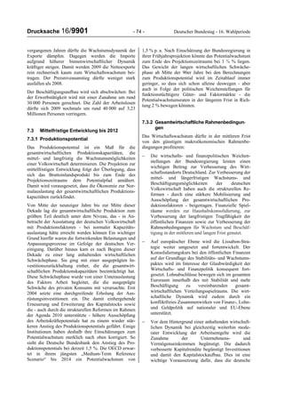 Drucksache 16/9901 - 74 - Deutscher Bundestag - 16. Wahlperiode
vergangenen Jahren dürfte die Wachstumsdynamik der
Exporte dämpfen. Dagegen werden die Importe
aufgrund höherer binnenwirtschaftlicher Dynamik
kräftiger steigen. Damit werden 2009 die Nettoexporte
rein rechnerisch kaum zum Wirtschaftswachstum bei-
tragen. Der Preisniveauanstieg dürfte weniger stark
ausfallen als 2008.
Der Beschäftigungsaufbau wird sich abschwächen: Bei
der Erwerbstätigkeit wird mit einer Zunahme um rund
30 000 Personen gerechnet. Die Zahl der Arbeitslosen
dürfte sich 2009 nochmals um rund 40 000 auf 3,23
Millionen Personen verringern.
7.3 Mittelfristige Entwicklung bis 2012
7.3.1 Produktionspotential
Das Produktionspotential ist ein Maß für die
gesamtwirtschaftlichen Produktionskapazitäten, die
mittel- und langfristig die Wachstumsmöglichkeiten
einer Volkswirtschaft determinieren. Die Projektion zur
mittelfristigen Entwicklung folgt der Überlegung, dass
sich das Bruttoinlandsprodukt bis zum Ende des
Projektionszeitraums dem Potentialpfad annähert.
Damit wird vorausgesetzt, dass die Ökonomie zur Nor-
malauslastung der gesamtwirtschaftlichen Produktions-
kapazitäten zurückfindet.
Von Mitte der neunziger Jahre bis zur Mitte dieser
Dekade lag die gesamtwirtschaftliche Produktion zum
größten Teil deutlich unter dem Niveau, das - in An-
betracht der Ausstattung der deutschen Volkswirtschaft
mit Produktionsfaktoren - bei normaler Kapazitäts-
auslastung hätte erreicht werden können Ein wichtiger
Grund hierfür waren die fortwirkenden Belastungen und
Anpassungsprozesse im Gefolge der deutschen Ver-
einigung. Darüber hinaus kam es nach Beginn dieser
Dekade zu einer lang anhaltenden wirtschaftlichen
Schwächephase. Sie ging mit einer ausgeprägten In-
vestitionszurückhaltung einher, die die gesamtwirt-
schaftlichen Produktionskapazitäten beeinträchtigt hat.
Diese Schwächephase wurde von einer Unterauslastung
des Faktors Arbeit begleitet, die die ausgeprägte
Schwäche des privaten Konsums mit verursachte. Erst
2004 setzte eine durchgreifende Erholung der Aus-
rüstungsinvestitionen ein. Die damit einhergehende
Erneuerung und Erweiterung des Kapitalstocks sowie
die - auch durch die strukturellen Reformen im Rahmen
der Agenda 2010 unterstützte - höhere Ausschöpfung
des Arbeitskräftepotentials hat zu einem wieder stär-
keren Anstieg des Produktionspotentials geführt. Einige
Institutionen haben deshalb ihre Einschätzungen zum
Potentialwachstum merklich nach oben korrigiert. So
sieht die Deutsche Bundesbank den Anstieg des Pro-
duktionspotentials bei derzeit 1,5 %. Die OECD erwar-
tet in ihrem jüngsten „Medium-Term Reference
Scenario“ bis 2014 ein Potentialwachstum von
1,5 % p. a. Nach Einschätzung der Bundesregierung in
ihrer Frühjahrsprojektion könnte das Potentialwachstum
zum Ende des Projektionszeitraums bei 1 ¾ % liegen.
Das Gewicht der langen wirtschaftlichen Schwäche-
phase ab Mitte der 90er Jahre bei den Berechnungen
zum Produktionspotential wird im Zeitablauf immer
geringer, so dass sich schon alleine deswegen - aber
auch in Folge der politischen Weichenstellungen für
funktionstüchtigere Güter- und Faktormärkte - die
Potentialwachstumsraten in der längeren Frist in Rich-
tung 2 % bewegen könnten.
7.3.2 Gesamtwirtschaftliche Rahmenbedingun-
gen
Das Wirtschaftswachstum dürfte in der mittleren Frist
von den günstigen makroökonomischen Rahmenbe-
dingungen profitieren:
− Die wirtschafts- und finanzpolitischen Weichen-
stellungen der Bundesregierung leisten einen
wichtigen Beitrag zur Verbesserung des Wirt-
schaftsstandorts Deutschland. Zur Verbesserung der
mittel- und längerfristigen Wachstums- und
Beschäftigungsmöglichkeiten der deutschen
Volkswirtschaft haben auch die strukturellen Re-
formen - durch eine stärkere Mobilisierung und
Ausschöpfung der gesamtwirtschaftlichen Pro-
duktionsfaktoren - beigetragen. Finanzielle Spiel-
räume werden zur Haushaltskonsolidierung, zur
Verbesserung der langfristigen Tragfähigkeit der
öffentlichen Finanzen sowie zur Verbesserung der
Rahmenbedingungen für Wachstum und Beschäf-
tigung in der mittleren und langen Frist genutzt.
− Auf europäischer Ebene wird die Lissabon-Stra-
tegie weiter umgesetzt und fortentwickelt. Der
Konsolidierungskurs bei den öffentlichen Finanzen
auf der Grundlage des Stabilitäts- und Wachstums-
paktes wird im Interesse der Glaubwürdigkeit der
Wirtschafts- und Finanzpolitik konsequent fort-
gesetzt. Lohnabschlüsse bewegen sich im gesamten
Euroraum innerhalb des mit Stabilität und mehr
Beschäftigung zu vereinbarenden gesamt-
wirtschaftlichen Verteilungsspielraums. Die wirt-
schaftliche Dynamik wird zudem durch ein
konfliktfreies Zusammenwirken von Finanz-, Lohn-
und Geldpolitik auf nationaler und EU-Ebene
unterstützt.
− Vor dem Hintergrund einer anhaltenden wirtschaft-
lichen Dynamik bei gleichzeitig weiterhin mode-
rater Entwicklung der Arbeitsentgelte wird die
Zunahme der Unternehmens- und
Vermögenseinkommen begünstigt. Die dadurch
verbesserte Kapitalrendite begünstigt Investitionen
und damit den Kapitalstockaufbau. Dies ist eine
wichtige Voraussetzung dafür, dass die deutsche
 