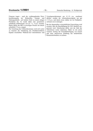 Drucksache 16/9901 - 76 - Deutscher Bundestag - 16. Wahlperiode
Finanzen tragen - nach der vorübergehenden Preis-
beschleunigung bei Rohstoffen, Energie und
Nahrungsmitteln - auf mittlere Sicht zu einem ruhigen
Preisklima bei. Es wurde daher eine gesamtwirt-
schaftliche Inflationsrate von rd. 1 ½ % p.a. erwartet.
Damit dürfte das BIP in jeweiligen Preisen um durch-
schnittlich 3 % p.a. steigen.
Die Verteilung des Volkseinkommens wird sich weiter
zu Gunsten der Entlohnung des Produktionsfaktors
Kapital verschieben: Während die Unternehmens- und
Vermögenseinkommen um 4 ½ % p.a. zunehmen
dürften, werden die Arbeitnehmerentgelte um gut
2 ½% p.a. und damit etwas stärker als im Fünfjahres-
zeitraum zuvor ansteigen.
Bei der dargestellten wirtschaftlichen Entwicklung wird
erwartet, dass die Beschäftigung bis 2012 deutlich aus-
geweitet wird. Gleichzeitig dürfte sich die Zahl der
Arbeitslosen weiter reduzieren. Dabei ist mit einem
weiteren Anstieg der Erwerbsbeteiligung von Frauen
und einer sukzessiven Erhöhung des tatsächlichen
Renteneintrittsalters zu rechnen.
 