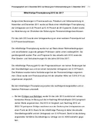 Pressegespräch am 4. Dezember 2012 zur Sitzung der Vollversammlung am 3. Dezember 2012   -1-


              Mittelfristige Finanzplanung 2013 bis 2017



Aufgrund der Beratungen in Finanzausschuss, Präsidium und Vollversammlung im
November und Dezember 2011 wurde auf Basis einer mittelfristigen Finanzplanung
der Umlagesatz von 0,22 Prozent auf 0,19 Prozent ab 2012 gesenkt. Zudem wurde
zur Absicherung von Zinsrisiken die Dotierung der Pensionsrücklage beschlossen.


Für das Jahr 2013 wurde eine Umlagesenkung um einen weiteren Prozentpunkt auf
0,18 Prozent beschlossen.


Die mittelfristige Finanzplanung wurde nun auf Basis dieser Rahmenbedingungen
und verschiedener zugrunde gelegten Prämissen (siehe unten) weitergeführt. Ge-
genübergestellt wurden Plan und Prognose für das aktuelle Jahr 2012 sowie die
Plan-Gewinn- und Verlustrechnungen für die Jahre 2013 bis 2017.


Die mittelfristige Planung geht für den Prognosezeitraum von keinen Änderungen bei
den Grundbeiträgen aus und von einem konstanten Umlagesatz von 0,18 Prozent.
Des Weiteren wurden keine Veränderungen bei der Pensionsrücklage vorgenom-
men. Diese wurde vom Finanzausschuss mit der aktuellen Höhe von 5.810,9 T€ als
angemessen eingestuft.


Bei der mittelfristigen Finanzplanung wurden die nachfolgend dargestellten und er-
läuterten Prämissen unterstellt.


 Bei den Erträgen aus Beiträgen wurde für das Jahr 2013 zunächst ein nahezu
   konstantes Niveau im Bezug auf die im Nachtrag-Wirtschaftsplan 2012 prognosti-
   zierten Werte angenommen. Die 2013 im Vergleich zum Nachtrag 2012 um
   300,0 T€ geringeren Erträge resultieren aus der Senkung des Umlagesatzes um
   einen Punkt ab 2013. Basis für die mittelfristige Planung ist daher die aktuelle
   Grundbeitragsstaffel und ein Umlagesatz von 0,18 Prozent. Damit ist das bislang
   angestrebte Verhältnis Grundbeiträge zu Umlage von rd. 40/60 weiterhin gege-
   ben.
 