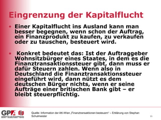 11
Eingrenzung der Kapitalflucht
• Einer Kapitalflucht ins Ausland kann man
besser begegnen, wenn schon der Auftrag,
ein Finanzprodukt zu kaufen, zu verkaufen
oder zu tauschen, besteuert wird.
• Konkret bedeutet das: Ist der Auftraggeber
Wohnsitzbürger eines Staates, in dem es die
Finanztransaktionssteuer gibt, dann muss er
dafür Steuern zahlen. Wenn also in
Deutschland die Finanztransaktionssteuer
eingeführt wird, dann nützt es dem
deutschen Bürger nichts, wenn er seine
Aufträge einer britischen Bank gibt – er
bleibt steuerpflichtig.
Quelle: Information der AK-Wien „Finanztransaktionen besteuern“ – Erklärung von Stephan
Schulmeister
 