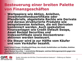 12
Besteuerung einer breiten Palette
von Finanzgeschäften
• Wertpapiere wie Aktien, Anleihen,
Investmentfondszertifikate oder
Pfandbriefe, abgeleitete Rechte wie Derivate
und daraus strukturierte Produkte wie
beispielsweise Anleihen, die mit Derivaten
kombiniert werden. Auch spekulative
Finanzanlagen wie Credit Default Swaps,
Asset Backed Securities und
Indexzertifikate sowie Devisentrans-
aktionen werden besteuert.
• Die Steuer wird je zur Hälfte vom Käufer
und vom Verkäufer bezahlt.
Quelle: Information der AK-Wien „Finanztransaktionen besteuern“ – Erklärung von Stephan
Schulmeister
Credit Default Swaps = Kreditausfall-Swap, das erlaubt, Ausfallrisiken von Krediten, Anleihen
oder Schuldnernamen zu handeln.
Asset Backed Securities = verzinsliches Wertpapier, welches Zahlungsansprüche gegen eine
Zweckgesellschaft zum Gegenstand hat.
 