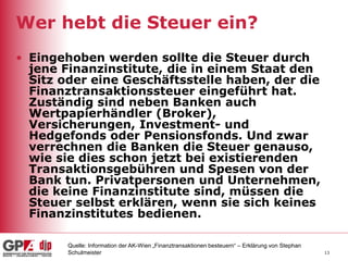 13
Wer hebt die Steuer ein?
• Eingehoben werden sollte die Steuer durch
jene Finanzinstitute, die in einem Staat den
Sitz oder eine Geschäftsstelle haben, der die
Finanztransaktionssteuer eingeführt hat.
Zuständig sind neben Banken auch
Wertpapierhändler (Broker),
Versicherungen, Investment- und
Hedgefonds oder Pensionsfonds. Und zwar
verrechnen die Banken die Steuer genauso,
wie sie dies schon jetzt bei existierenden
Transaktionsgebühren und Spesen von der
Bank tun. Privatpersonen und Unternehmen,
die keine Finanzinstitute sind, müssen die
Steuer selbst erklären, wenn sie sich keines
Finanzinstitutes bedienen.
Quelle: Information der AK-Wien „Finanztransaktionen besteuern“ – Erklärung von Stephan
Schulmeister
 