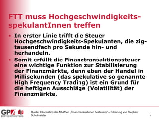 15
FTT muss Hochgeschwindigkeits-
spekulantInnen treffen
• In erster Linie trifft die Steuer
Hochgeschwindigkeits-Spekulanten, die zig-
tausendfach pro Sekunde hin- und
herhandeln.
• Somit erfüllt die Finanztransaktionssteuer
eine wichtige Funktion zur Stabilisierung
der Finanzmärkte, denn eben der Handel in
Millisekunden (das spekulative so genannte
High Frequency Trading) ist ein Grund für
die heftigen Ausschläge (Volatilität) der
Finanzmärkte.
Quelle: Information der AK-Wien „Finanztransaktionen besteuern“ – Erklärung von Stephan
Schulmeister
 