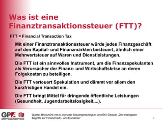 3
Was ist eine
Finanztransaktionssteuer (FTT)?
Mit einer Finanztransaktionssteuer würde jedes Finanzgeschäft
auf den Kapital- und Finanzmärkten besteuert, ähnlich einer
Mehrwertsteuer auf Waren und Dienstleistungen.
Die FTT ist ein sinnvolles Instrument, um die Finanzspekulanten
als Verursacher der Finanz- und Wirtschaftskrise an deren
Folgekosten zu beteiligen.
Die FTT verteuert Spekulation und dämmt vor allem den
kurzfristigen Handel ein.
Die FTT bringt Mittel für dringende öffentliche Leistungen
(Gesundheit, Jugendarbeitslosigkeit,...).
FTT = Financial Transaction Tax
Quelle: Broschüre ver.di „Konzept Steuergerechtigkeit und EKI-Glossar „Die wichtigsten
Begriffe zur Finanzmarkt- und Eurokrise“
 