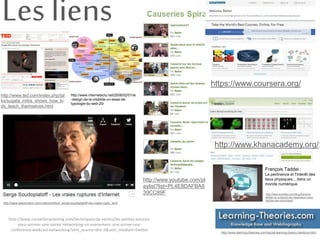 Les liens 
http://www.ted.com/index.php/tal 
ks/sugata_mitra_shows_how_ki 
ds_teach_themselves.html 
https://www.coursera.org/ 
http://www.khanacademy.org/1 
François Taddei : 
La pertinence et l'interêt des 
lieux physiques... dans un 
monde numérique 
http://www.knowtex.com/blog/francois-taddei- 
on-a-besoin-de-catalyseurs-pour-faciliter- 
les-rencontres/ 
http://www.learning-theories.com/social-learning-theory-bandura.html 
http://www.youtube.com/pl 
aylist?list=PL4E8DAFBA8 
39CC89F 
http://www.internetactu.net/2008/02/01/le 
-design-de-la-visibilite-un-essai-de-typologie- 
du-web-20/ 
http://www.dailymotion.com/video/xchhe2_serge-soudoplatoff-les-vraies-ruptu_tech 
http://www.conseilsmarketing.com/techniques-de-ventes/les-petites-astuces-pour- 
animer-une-soiree-networking-un-evenement-une-soiree-une-conference- 
walkcast-networking?utm_source=dlvr.it&utm_medium=twitter 
 
