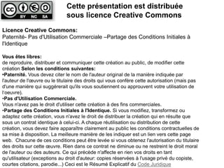Cette présentation est distribuée 
sous licence Creative Commons 
Licence Creative Commons: 
Paternité- Pas d'Utilisation Commerciale –Partage des Conditions Initiales à 
l'Identique 
Vous êtes libres: 
de reproduire, distribuer et communiquer cette création au public, de modifier cette 
création Selon les conditions suivantes: 
•Paternité. Vous devez citer le nom de l'auteur original de la manière indiquée par 
l'auteur de l'oeuvre ou le titulaire des droits qui vous confère cette autorisation (mais pas 
d'une manière qui suggérerait qu'ils vous soutiennent ou approuvent votre utilisation de 
l‘oeuvre). 
•Pas d'Utilisation Commerciale. 
Vous n'avez pas le droit d'utiliser cette création à des fins commerciales. 
•Partage des Conditions Initiales à l'Identique. Si vous modifiez, transformez ou 
adaptez cette création, vous n'avez le droit de distribuer la création qui en résulte que 
sous un contrat identique à celui-ci. A chaque réutilisation ou distribution de cette 
création, vous devez faire apparaître clairement au public les conditions contractuelles de 
sa mise à disposition. La meilleure manière de les indiquer est un lien vers cette page 
web. Chacune de ces conditions peut être levée si vous obtenez l'autorisation du titulaire 
des droits sur cette oeuvre. Rien dans ce contrat ne diminue ou ne restreint le droit moral 
de l'auteur ou des auteurs. Ce qui précède n'affecte en rien vos droits en tant 
qu'utilisateur (exceptions au droit d'auteur: copies réservées à l'usage privé du copiste, 
courtes citations, parodie...) Ceci est le Résumé Explicatif du Code Juridique 
